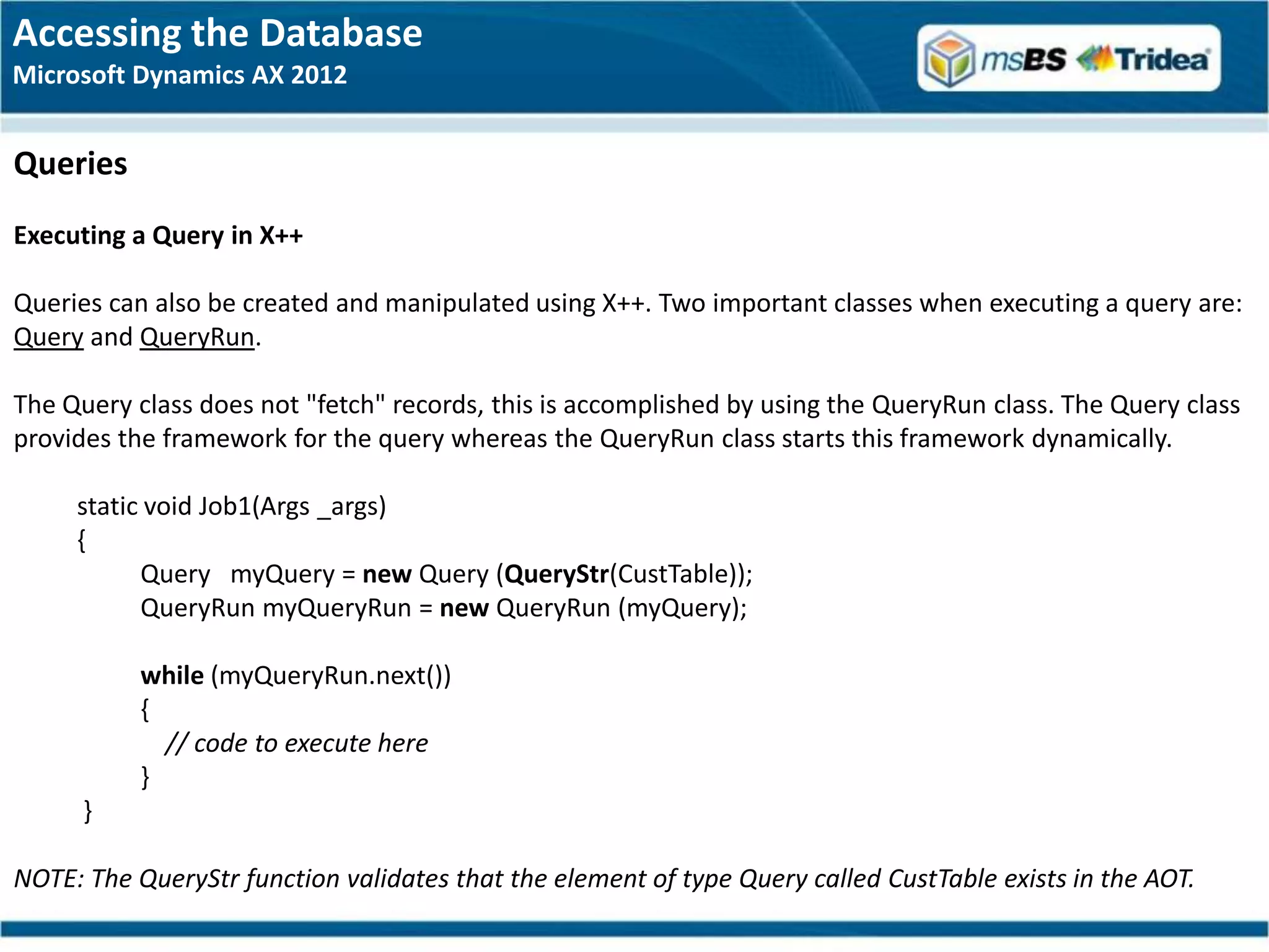 Accessing the Database
Microsoft Dynamics AX 2012


Queries
Executing a Query in X++

Queries can also be created and manipulated using X++. Two important classes when executing a query are:
Query and QueryRun.

The Query class does not "fetch" records, this is accomplished by using the QueryRun class. The Query class
provides the framework for the query whereas the QueryRun class starts this framework dynamically.

     static void Job1(Args _args)
     {
           Query myQuery = new Query (QueryStr(CustTable));
           QueryRun myQueryRun = new QueryRun (myQuery);

           while (myQueryRun.next())
           {
             // code to execute here
           }
      }

NOTE: The QueryStr function validates that the element of type Query called CustTable exists in the AOT.
 