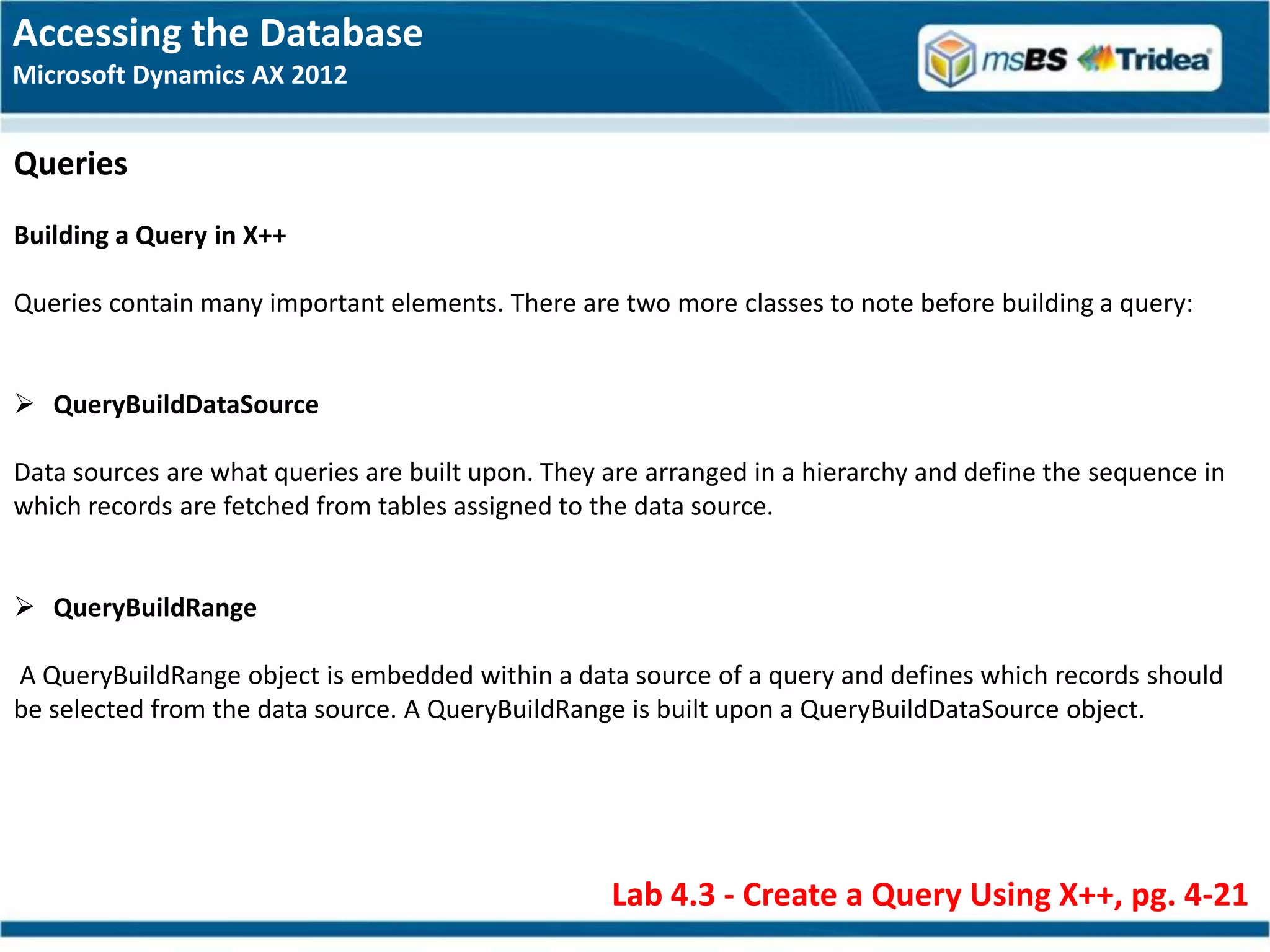 Accessing the Database
Microsoft Dynamics AX 2012


Queries
Building a Query in X++

Queries contain many important elements. There are two more classes to note before building a query:


 QueryBuildDataSource

Data sources are what queries are built upon. They are arranged in a hierarchy and define the sequence in
which records are fetched from tables assigned to the data source.


 QueryBuildRange

A QueryBuildRange object is embedded within a data source of a query and defines which records should
be selected from the data source. A QueryBuildRange is built upon a QueryBuildDataSource object.




                                                   Lab 4.3 - Create a Query Using X++, pg. 4-21
 