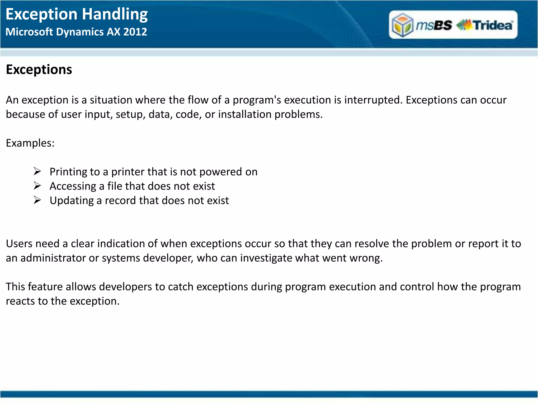Exception Handling
Microsoft Dynamics AX 2012


Exceptions
An exception is a situation where the flow of a program's execution is interrupted. Exceptions can occur
because of user input, setup, data, code, or installation problems.

Examples:

      Printing to a printer that is not powered on
      Accessing a file that does not exist
      Updating a record that does not exist


Users need a clear indication of when exceptions occur so that they can resolve the problem or report it to
an administrator or systems developer, who can investigate what went wrong.

This feature allows developers to catch exceptions during program execution and control how the program
reacts to the exception.
 