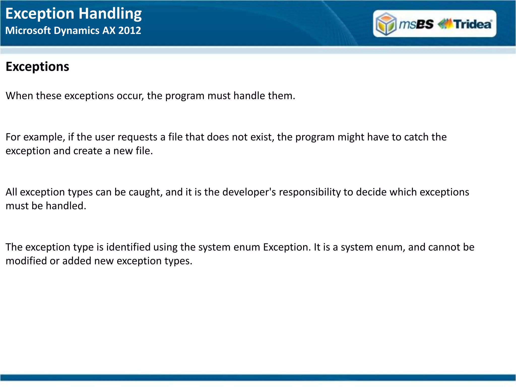 Exception Handling
Microsoft Dynamics AX 2012


Exceptions
When these exceptions occur, the program must handle them.


For example, if the user requests a file that does not exist, the program might have to catch the
exception and create a new file.


All exception types can be caught, and it is the developer's responsibility to decide which exceptions
must be handled.


The exception type is identified using the system enum Exception. It is a system enum, and cannot be
modified or added new exception types.
 