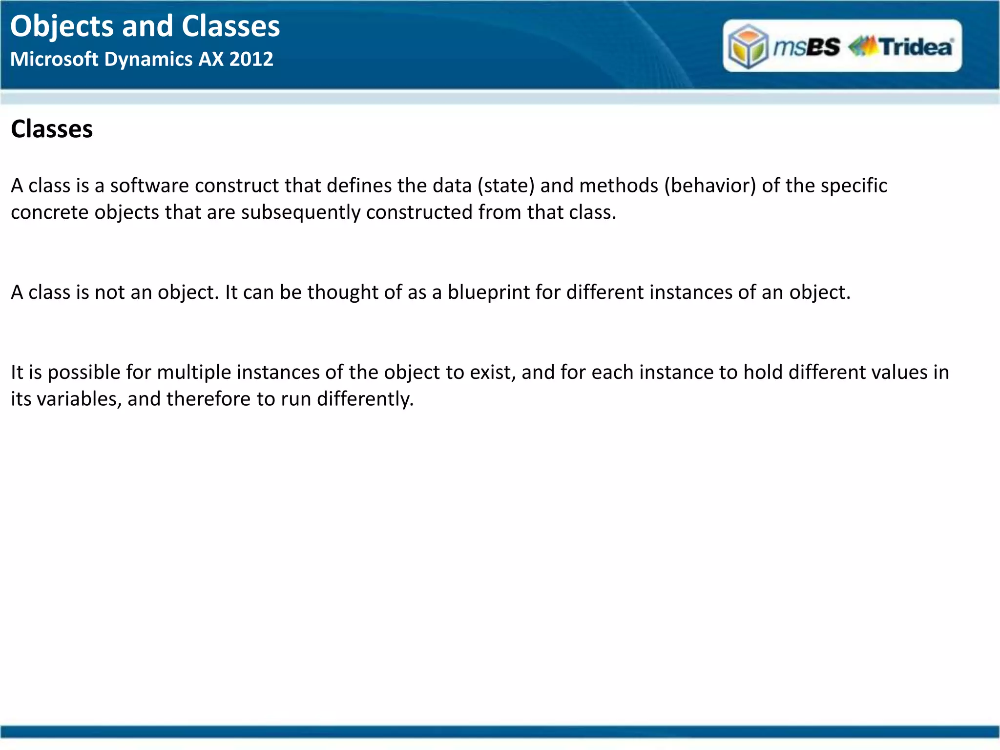 Objects and Classes
Microsoft Dynamics AX 2012


Classes
A class is a software construct that defines the data (state) and methods (behavior) of the specific
concrete objects that are subsequently constructed from that class.


A class is not an object. It can be thought of as a blueprint for different instances of an object.


It is possible for multiple instances of the object to exist, and for each instance to hold different values in
its variables, and therefore to run differently.
 