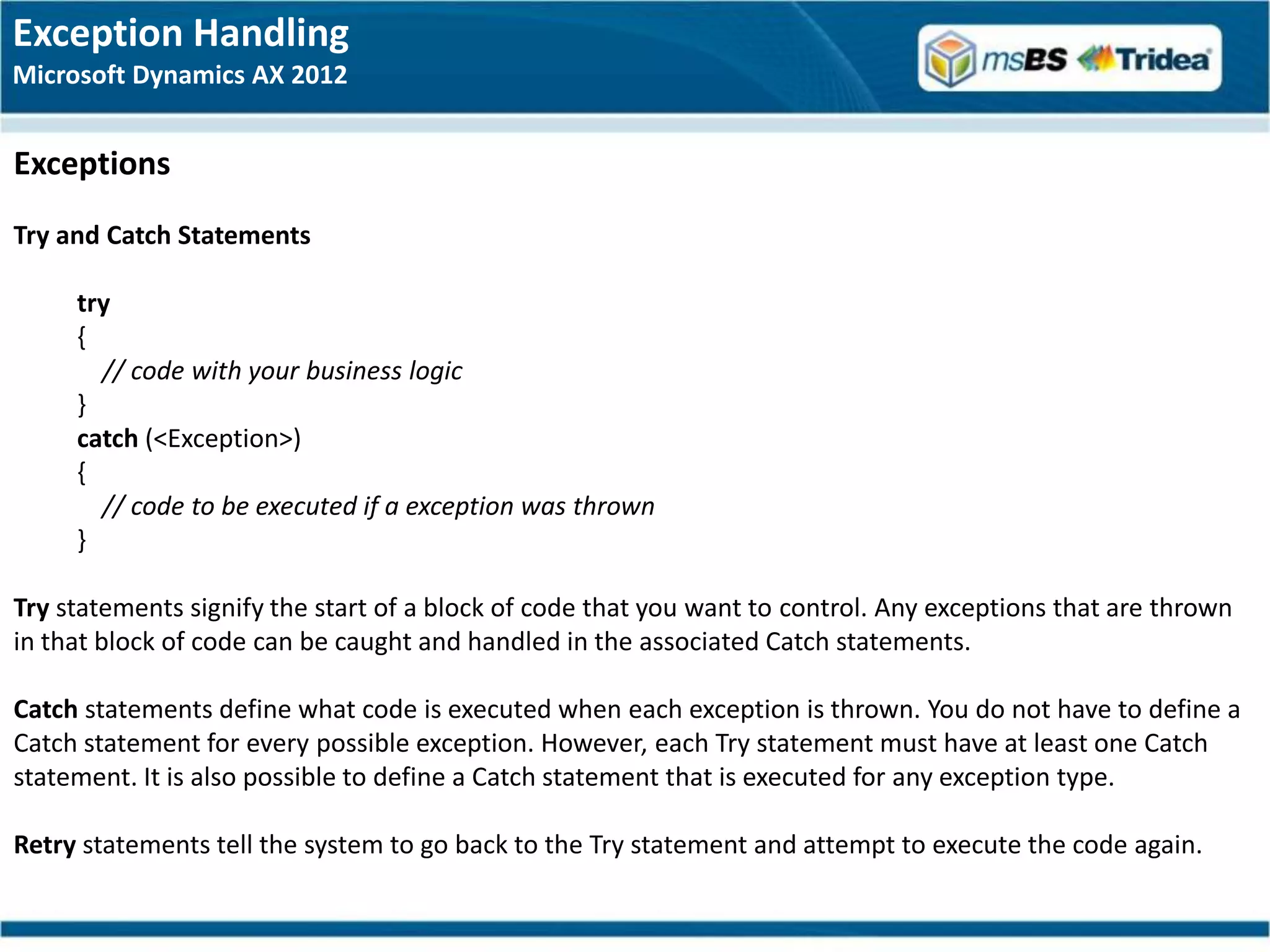 Exception Handling
Microsoft Dynamics AX 2012


Exceptions
Try and Catch Statements

     try
     {
       // code with your business logic
     }
     catch (<Exception>)
     {
       // code to be executed if a exception was thrown
     }

Try statements signify the start of a block of code that you want to control. Any exceptions that are thrown
in that block of code can be caught and handled in the associated Catch statements.

Catch statements define what code is executed when each exception is thrown. You do not have to define a
Catch statement for every possible exception. However, each Try statement must have at least one Catch
statement. It is also possible to define a Catch statement that is executed for any exception type.

Retry statements tell the system to go back to the Try statement and attempt to execute the code again.
 