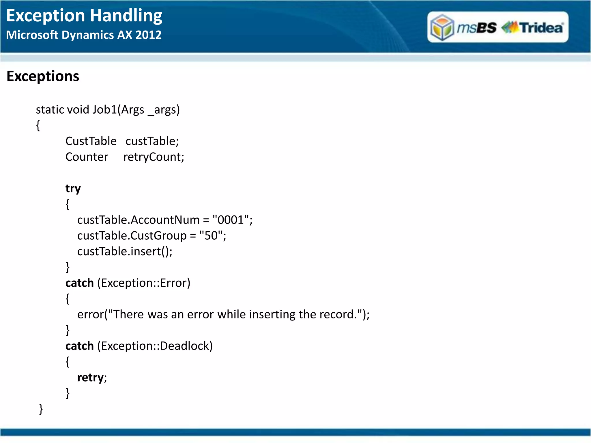 Exception Handling
Microsoft Dynamics AX 2012


Exceptions
     static void Job1(Args _args)
     {
           CustTable custTable;
           Counter retryCount;

          try
          {
            custTable.AccountNum = "0001";
            custTable.CustGroup = "50";
            custTable.insert();
          }
          catch (Exception::Error)
          {
            error("There was an error while inserting the record.");
          }
          catch (Exception::Deadlock)
          {
            retry;
          }
     }
 