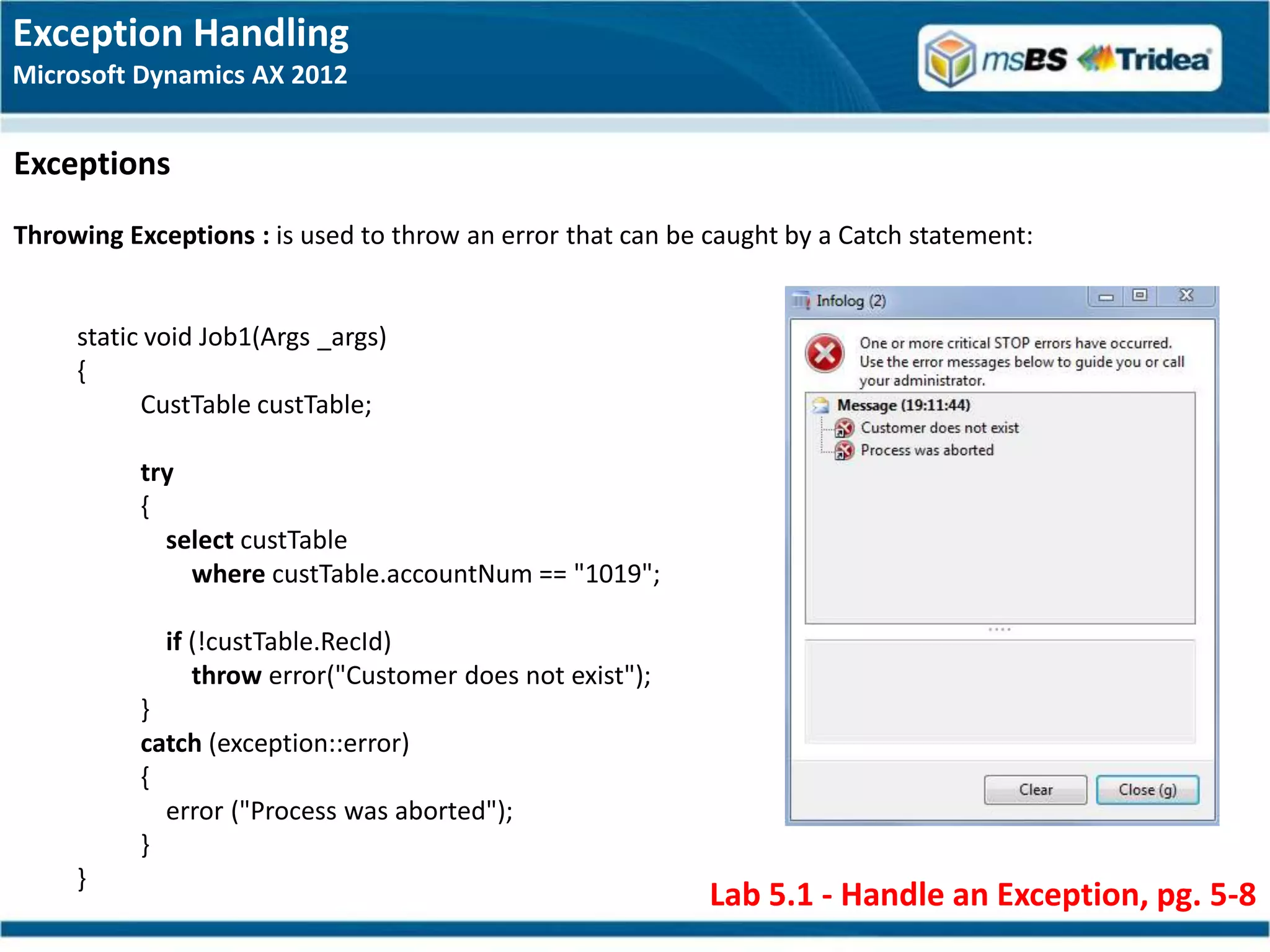 Exception Handling
Microsoft Dynamics AX 2012


Exceptions
Throwing Exceptions : is used to throw an error that can be caught by a Catch statement:


     static void Job1(Args _args)
     {
           CustTable custTable;

          try
          {
            select custTable
              where custTable.accountNum == "1019";

             if (!custTable.RecId)
                throw error("Customer does not exist");
          }
          catch (exception::error)
          {
            error ("Process was aborted");
          }
     }
                                                            Lab 5.1 - Handle an Exception, pg. 5-8
 