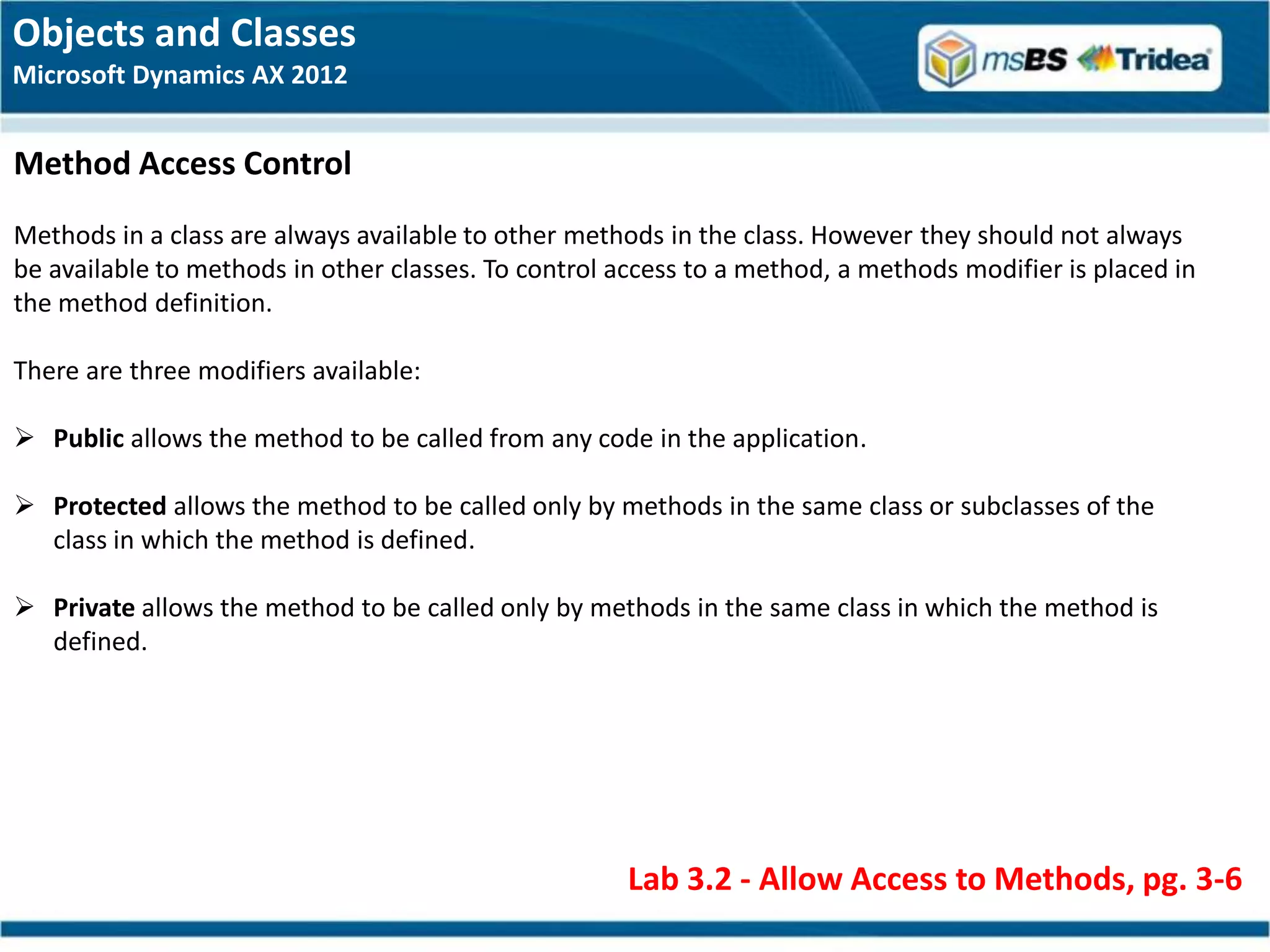 Objects and Classes
Microsoft Dynamics AX 2012


Method Access Control
Methods in a class are always available to other methods in the class. However they should not always
be available to methods in other classes. To control access to a method, a methods modifier is placed in
the method definition.

There are three modifiers available:

 Public allows the method to be called from any code in the application.

 Protected allows the method to be called only by methods in the same class or subclasses of the
  class in which the method is defined.

 Private allows the method to be called only by methods in the same class in which the method is
  defined.




                                                      Lab 3.2 - Allow Access to Methods, pg. 3-6
 