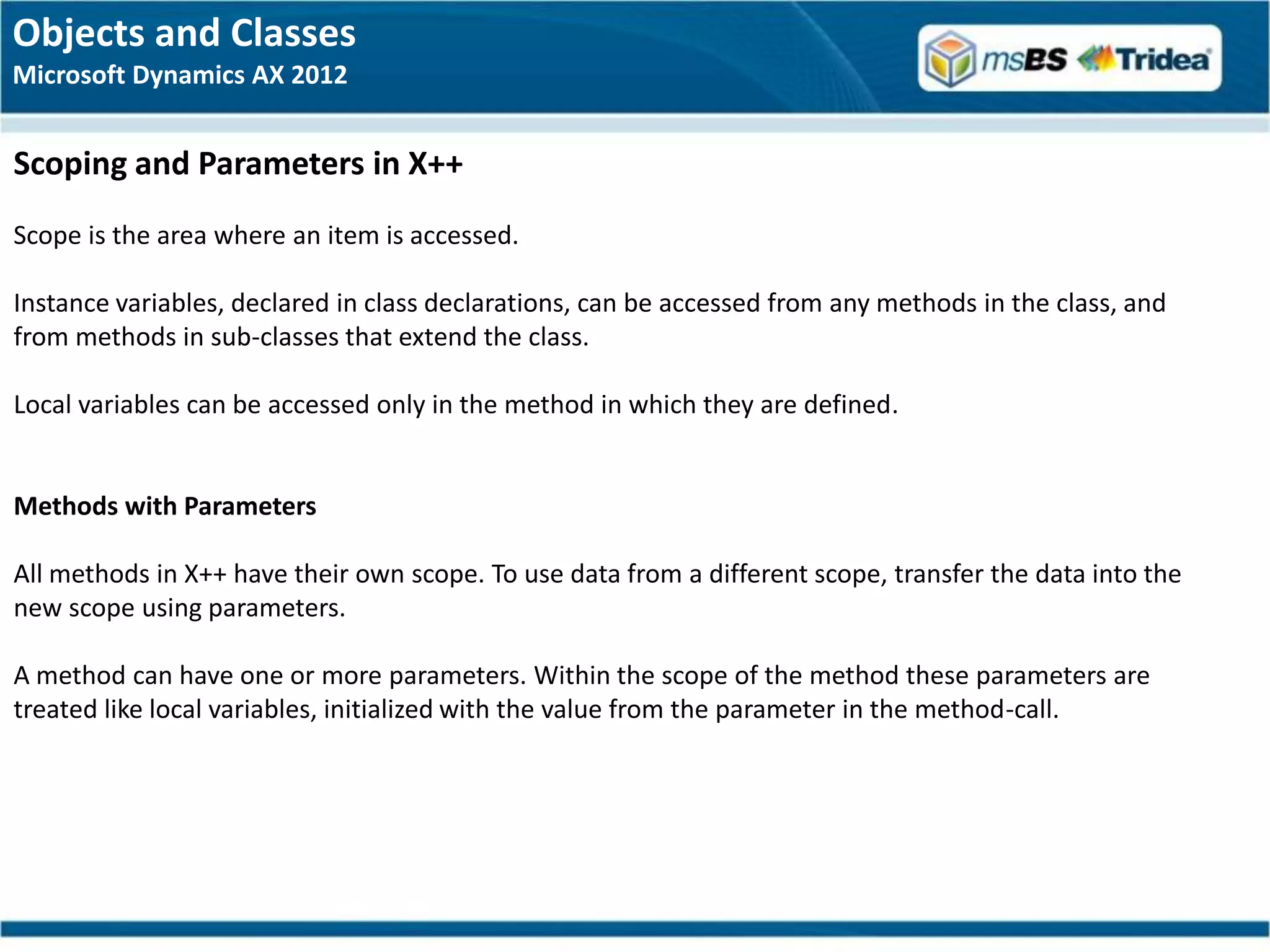 Objects and Classes
Microsoft Dynamics AX 2012


Scoping and Parameters in X++
Scope is the area where an item is accessed.

Instance variables, declared in class declarations, can be accessed from any methods in the class, and
from methods in sub-classes that extend the class.

Local variables can be accessed only in the method in which they are defined.


Methods with Parameters

All methods in X++ have their own scope. To use data from a different scope, transfer the data into the
new scope using parameters.

A method can have one or more parameters. Within the scope of the method these parameters are
treated like local variables, initialized with the value from the parameter in the method-call.
 