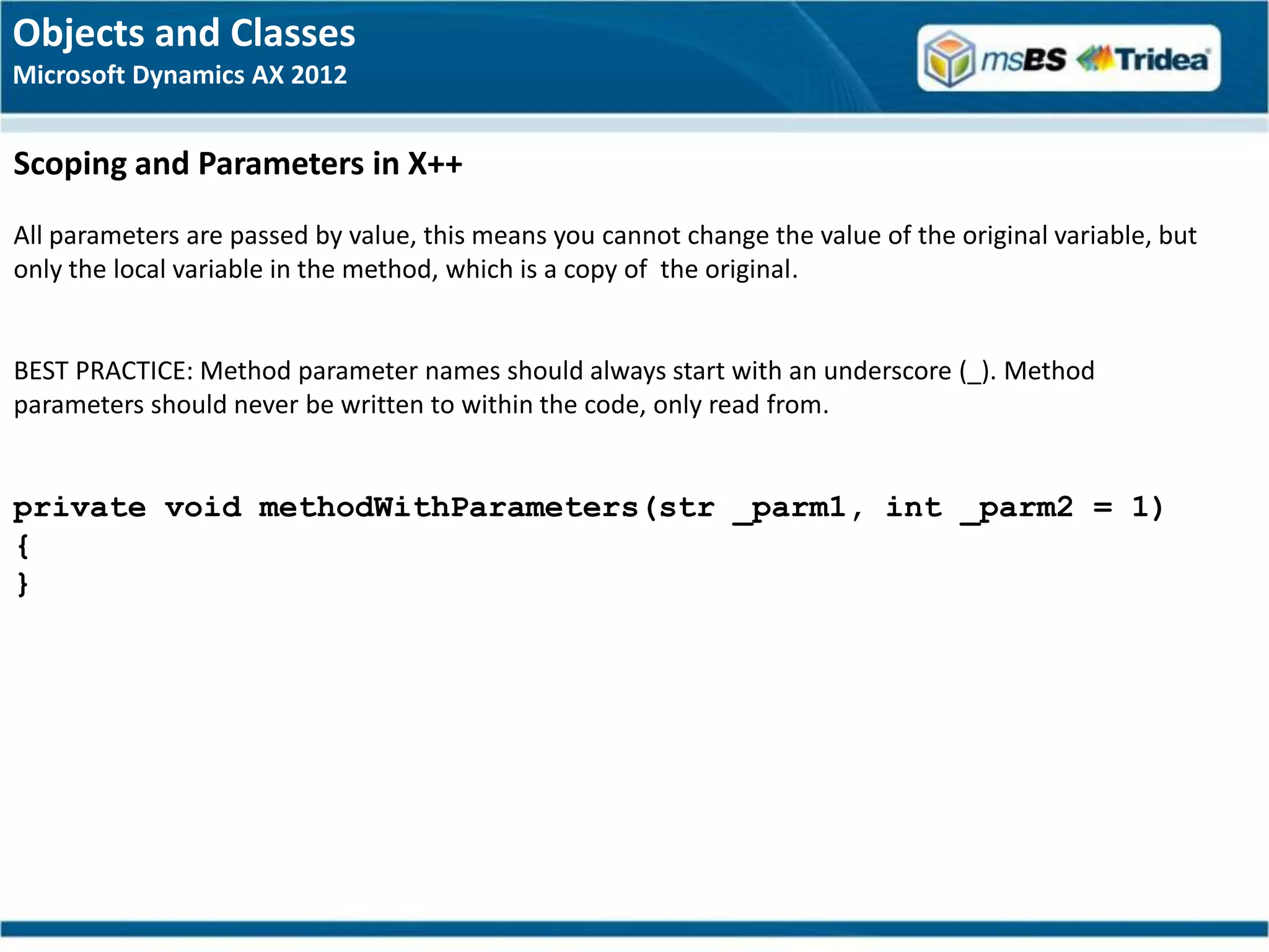 Objects and Classes
Microsoft Dynamics AX 2012


Scoping and Parameters in X++
All parameters are passed by value, this means you cannot change the value of the original variable, but
only the local variable in the method, which is a copy of the original.


BEST PRACTICE: Method parameter names should always start with an underscore (_). Method
parameters should never be written to within the code, only read from.


private void methodWithParameters(str _parm1, int _parm2 = 1)
{
}
 