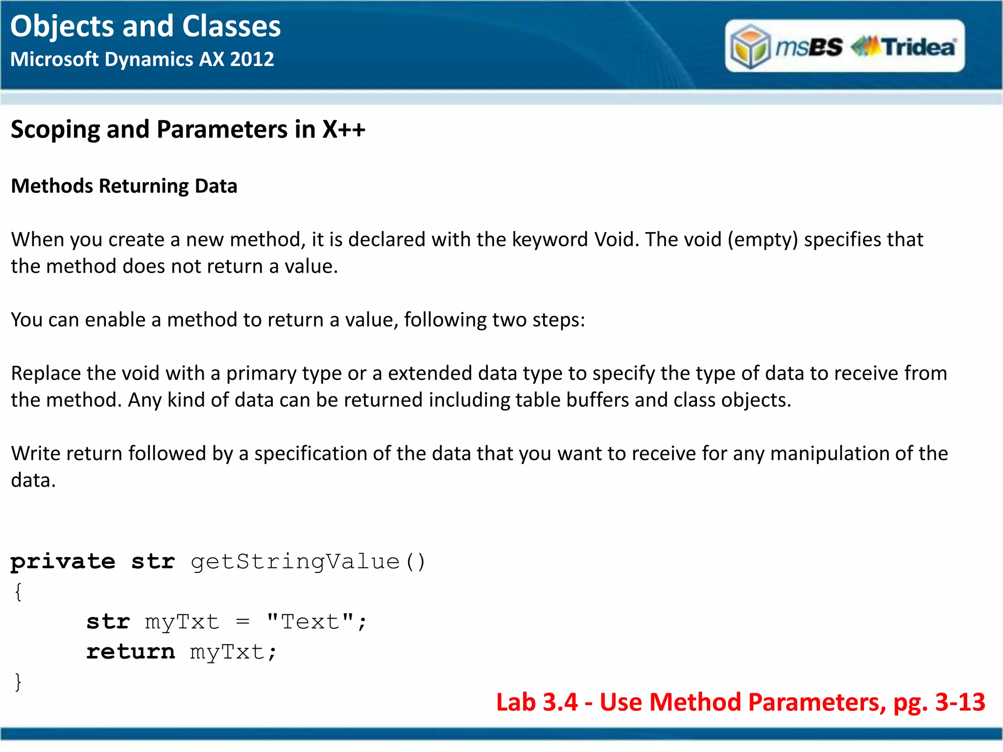 Objects and Classes
Microsoft Dynamics AX 2012


Scoping and Parameters in X++
Methods Returning Data

When you create a new method, it is declared with the keyword Void. The void (empty) specifies that
the method does not return a value.

You can enable a method to return a value, following two steps:

Replace the void with a primary type or a extended data type to specify the type of data to receive from
the method. Any kind of data can be returned including table buffers and class objects.

Write return followed by a specification of the data that you want to receive for any manipulation of the
data.


private str getStringValue()
{
     str myTxt = "Text";
     return myTxt;
}
                                                      Lab 3.4 - Use Method Parameters, pg. 3-13
 