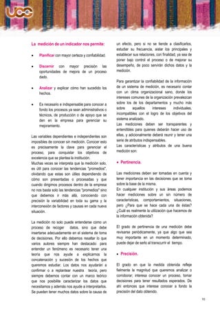 La medición de un indicador nos permite:             un efecto, pero si no se tiende a clasificarlos,
                                                     estudiar su frecuencia, aislar los principales y
    Planificar con mayor certeza y confiabilidad.   establecer sus relaciones, con finalidad, ya sea de
                                                     poner bajo control el proceso o de mejorar su
    Discernir con mayor precisión las               desempeño, de poco servirán dichos datos y la
     oportunidades de mejora de un proceso           medición.
     dado.
                                                     Para garantizar la confiabilidad de la información
    Analizar y explicar cómo han sucedido los       de un sistema de medición, es necesario contar
     hechos.                                         con un clima organizacional sano, donde los
                                                     intereses comunes de la organización prevalezcan
    Es necesario e indispensable para conocer a     sobre los de los departamentos y mucho más
     fondo los procesos ya sean administrativos o    sobre      aquellos      intereses    individuales,
     técnicos, de producción o de apoyo que se       incompatibles con el logro de los objetivos del
     den en la empresa para gerenciar su             sistema analizado.
     mejoramiento.                                   Las mediciones deben ser transparentes y
                                                     entendibles para quienes deberán hacer uso de
Las variables dependientes e independientes son      ellas, y adicionalmente deberá reunir y tener una
imposibles de conocer sin medición. Conocer esto     serie de atributos indispensables.
es precisamente la clave para gerenciar el           Las características y atributos de una buena
proceso, para conquistar los objetivos de            medición son:
excelencia que se plantea la institución.
Muchas veces se interpreta que la medición solo,      Pertinencia.
es útil para conocer las tendencias "promedios",
olvidando que estas son útiles dependiendo de        Las mediciones deben ser tomadas en cuenta y
cómo son presentadas o procesadas y que              tener importancia en las decisiones que se toma
cuando dirigimos procesos dentro de la empresa       sobre la base de la misma.
no nos basta solo las tendencias "promedios" sino    En cualquier institución y sus áreas podemos
que debemos ir más allá, conociendo con              hacer mediciones sobre un sin número de
precisión la variabilidad en toda su gama y la       características, comportamientos, situaciones,
interconexión de factores y causas en cada nueva     pero ¿Para que se hace cada una de éstas?
situación.                                           ¿Cuál es realmente la utilización que hacemos de
                                                     la información obtenida?
La medición no solo puede entenderse como un
proceso de recoger datos, sino que debe              El grado de pertinencia de una medición debe
insertarse adecuadamente en el sistema de toma       revisarse periódicamente, ya que algo que sea
de decisiones. Por ello debemos resaltar lo que      muy importante en un momento determinado,
varios autores siempre han destacado: para           puede dejar de serlo al transcurrir el tiempo.
entender un fenómeno es necesario tener una
teoría que nos ayude a explicarnos la                   Precisión.
concatenación y sucesión de los hechos que
queremos estudiar. Los datos nos ayudarán a          El grado en que la medida obtenida refleje
confirmar o a replantear nuestra teoría, pero        fielmente la magnitud que queremos analizar o
siempre debemos contar con un marco teórico          corroborar; interesa conocer un proceso, tomar
que nos posibilite caracterizar los datos que        decisiones para tener resultados esperados. De
necesitamos y además nos ayude a interpretarlos.     ahí entonces que interese conocer a fondo la
Se pueden tener muchos datos sobre la causa de       precisión del dato obtenido.
                                                                                                           10
 