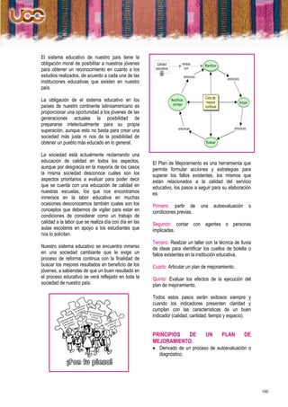 El sistema educativo de nuestro país tiene la
obligación moral de posibilitar a nuestros jóvenes
para obtener un reconocimiento en cuanto a los
estudios realizados, de acuerdo a cada una de las
instituciones educativas que existen en nuestro
país.

La obligación de el sistema educativo en los
países de nuestro continente latinoamericano es
proporcionar una oportunidad a los jóvenes de las
generaciones actuales la posibilidad de
prepararse intelectualmente para su propia
superación, aunque esto no basta para crear una
sociedad más justa ni nos da la posibilidad de
obtener un pueblo más educado en lo general.

La sociedad está actualmente reclamando una
educación de calidad en todos los aspectos,            El Plan de Mejoramiento es una herramienta que
aunque por desgracia en la mayoría de los casos        permite formular acciones y estrategias para
la misma sociedad desconoce cuáles son los             superar los fallos existentes, los mismos que
aspectos prioritarios a evaluar para poder decir       están relacionados a la calidad del servicio
que se cuenta con una educación de calidad en          educativo, los pasos a seguir para su elaboración
nuestras escuelas, los que nos encontramos             es:
inmersos en la labor educativa en muchas
ocasiones desconocemos también cuales son los          Primero: partir de       una     autoevaluación    o
conceptos que debemos de vigilar para estar en         condiciones previas.
condiciones de considerar como un trabajo de
calidad a la labor que se realiza día con día en las   Segundo: contar con agentes o personas
aulas escolares en apoyo a los estudiantes que         implicadas.
nos lo solicitan.
                                                       Tercero: Realizar un taller con la técnica de lluvia
Nuestro sistema educativo se encuentra inmerso         de ideas para identificar los cuellos de botella o
en una sociedad cambiante que le exige un              fallos existentes en la institución educativa.
proceso de reforma continua con la finalidad de
buscar los mejores resultados en beneficio de los      Cuarto: Articular un plan de mejoramiento.
jóvenes, a sabiendas de que un buen resultado en
el proceso educativo se verá reflejado en toda la      Quinto: Evaluar los efectos de la ejecución del
sociedad de nuestro país.                              plan de mejoramiento.

                                                       Todos estos pasos serán exitosos siempre y
                                                       cuando los indicadores presenten claridad y
                                                       cumplan con las características de un buen
                                                       indicador (calidad, cantidad, tiempo y espacio).


                                                       PRINCIPIOS DE               UN      PLAN          DE
                                                       MEJORAMIENTO.
                                                        Derivado de un proceso de autoevaluación o
                                                         diagnóstico.




                                                                                                              100
 