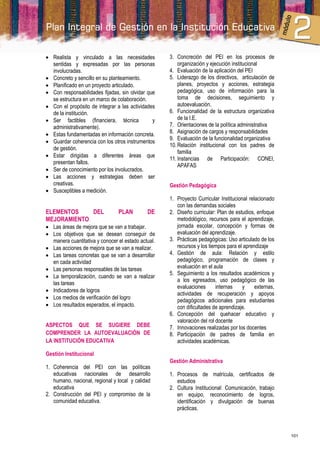  Realista y vinculado a las necesidades            3. Concreción del PEI en los procesos de
  sentidas y expresadas por las personas                organización y ejecución institucional
  involucradas.                                     4. Evaluación de la aplicación del PEI
 Concreto y sencillo en su planteamiento.          5. Liderazgo de los directivos, articulación de
 Planificado en un proyecto articulado.                planes, proyectos y acciones, estrategia
 Con responsabilidades fijadas, sin olvidar que        pedagógica, uso de información para la
  se estructura en un marco de colaboración.            toma de decisiones, seguimiento y
 Con el propósito de integrar a las actividades        autoevaluación.
  de la institución.                                6. Funcionalidad de la estructura organizativa
 Ser factibles (financiera, técnica           y        de la I.E.
  administrativamente).                             7. Orientaciones de la política administrativa
 Estas fundamentadas en información concreta.      8. Asignación de cargos y responsabilidades
                                                    9. Evaluación de la funcionalidad organizativa
 Guardar coherencia con los otros instrumentos
                                                    10. Relación institucional con los padres de
  de gestión.
                                                        familia
 Estar dirigidas a diferentes áreas que
                                                    11. Instancias de Participación: CONEI,
  presentan fallos.
                                                        APAFAS
 Ser de conocimiento por los involucrados.
 Las acciones y estrategias deben ser
  creativas.                                        Gestión Pedagógica
 Susceptibles a medición.
                                                    1. Proyecto Curricular Institucional relacionado
                                                       con las demandas sociales
ELEMENTOS    DEL                PLAN         DE     2. Diseño curricular: Plan de estudios, enfoque
MEJORAMIENTO                                           metodológico, recursos para el aprendizaje,
 Las áreas de mejora que se van a trabajar.           jornada escolar, concepción y formas de
 Los objetivos que se desean conseguir de             evaluación del aprendizaje.
  manera cuantitativa y conocer el estado actual.   3. Prácticas pedagógicas: Uso articulado de los
 Las acciones de mejora que se van a realizar.        recursos y los tiempos para el aprendizaje
 Las tareas concretas que se van a desarrollar     4. Gestión de aula: Relación y estilo
  en cada actividad                                    pedagógico, programación de clases y
 Las personas responsables de las tareas              evaluación en el aula
                                                    5. Seguimiento a los resultados académicos y
 La temporalización, cuando se van a realizar
                                                       a los egresados, uso pedagógico de las
  las tareas
                                                       evaluaciones       internas    y     externas,
 Indicadores de logros
                                                       actividades de recuperación y apoyos
 Los medios de verificación del logro                 pedagógicos adicionales para estudiantes
 Los resultados esperados, el impacto.                con dificultades de aprendizaje.
                                                    6. Concepción del quehacer educativo y
                                                       valoración del rol docente
ASPECTOS QUE SE SUGIERE DEBE                        7. Innovaciones realizadas por los docentes
COMPRENDER LA AUTOEVALUACIÓN DE                     8. Participación de padres de familia en
LA INSTITUCIÓN EDUCATIVA                               actividades académicas.

Gestión Institucional
                                                    Gestión Administrativa
1. Coherencia del PEI con las políticas
   educativas nacionales de desarrollo              1. Procesos de matrícula, certificados de
   humano, nacional, regional y local y calidad        estudios
   educativa                                        2. Cultura Institucional: Comunicación, trabajo
2. Construcción del PEI y compromiso de la             en equipo, reconocimiento de logros,
   comunidad educativa.                                identificación y divulgación de buenas
                                                       prácticas.



                                                                                                        101
 