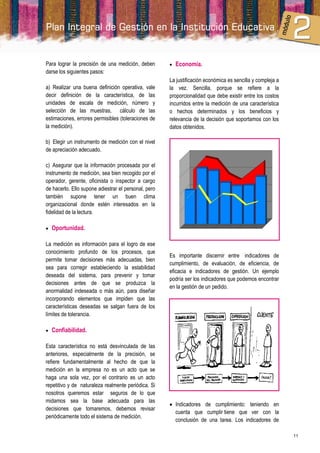 Para lograr la precisión de una medición, deben          Economía.
darse los siguientes pasos:
                                                      La justificación económica es sencilla y compleja a
a) Realizar una buena definición operativa, vale      la vez. Sencilla, porque se refiere a la
decir definición de la característica, de las         proporcionalidad que debe existir entre los costos
unidades de escala de medición, número y              incurridos entre la medición de una característica
selección de las muestras, cálculo de las             o hechos determinados y los beneficios y
estimaciones, errores permisibles (toleraciones de    relevancia de la decisión que soportamos con los
la medición).                                         datos obtenidos.

b) Elegir un instrumento de medición con el nivel
de apreciación adecuado.

c) Asegurar que la información procesada por el
instrumento de medición, sea bien recogido por el
operador, gerente, oficinista o inspector a cargo
de hacerlo. Ello supone adiestrar el personal, pero
también supone tener un buen clima
organizacional donde estén interesados en la
fidelidad de la lectura.

   Oportunidad.

La medición es información para el logro de ese
conocimiento profundo de los procesos, que
                                                      Es importante discernir entre indicadores de
permite tomar decisiones más adecuadas, bien
                                                      cumplimiento, de evaluación, de eficiencia, de
sea para corregir estableciendo la estabilidad
                                                      eficacia e indicadores de gestión. Un ejemplo
deseada del sistema, para prevenir y tomar
                                                      podría ser los indicadores que podemos encontrar
decisiones antes de que se produzca la
                                                      en la gestión de un pedido.
anormalidad indeseada o más aún, para diseñar
incorporando elementos que impiden que las
características deseadas se salgan fuera de los
límites de tolerancia.

   Confiabilidad.

Esta característica no está desvinculada de las
anteriores, especialmente de la precisión, se
refiere fundamentalmente al hecho de que la
medición en la empresa no es un acto que se
haga una sola vez, por el contrario es un acto
repetitivo y de naturaleza realmente periódica. Si
nosotros queremos estar seguros de lo que
midamos sea la base adecuada para las
                                                       Indicadores de cumplimiento: teniendo en
decisiones que tomaremos, debemos revisar
                                                        cuenta que cumplir tiene que ver con la
periódicamente todo el sistema de medición.
                                                        conclusión de una tarea. Los indicadores de

                                                                                                            11
 