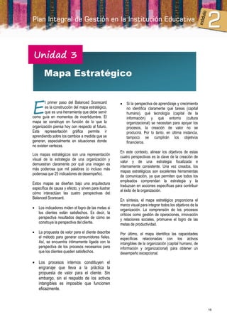 Unidad 3
       Mapa Estratégico



E
        l primer paso del Balanced Scorecard              Si la perspectiva de aprendizaje y crecimiento
        es la construcción del mapa estratégico,           no identifica claramente qué tareas (capital
        que es una herramienta que debe servir             humano), qué tecnología (capital de la
como guía en momentos de incertidumbre. El                 información) y qué entorno (cultura
mapa se construye en función de lo que la                  organizacional) se necesitan para apoyar los
organización piensa hoy con respecto al futuro.            procesos, la creación de valor no se
Esta representación gráfica permite ir                     producirá. Por lo tanto, en última instancia,
aprendiendo sobre los cambios a medida que se              tampoco se cumplirán los objetivos
generan, especialmente en situaciones donde                financieros.
no existen certezas.
                                                       En este contexto, alinear los objetivos de estas
Los mapas estratégicos son una representación
                                                       cuatro perspectivas es la clave de la creación de
visual de la estrategia de una organización y
                                                       valor y de una estrategia focalizada e
demuestran claramente por qué una imagen es
                                                       internamente consistente. Una vez creados, los
más poderosa que mil palabras (o incluso más
                                                       mapas estratégicos son excelentes herramientas
poderosa que 25 indicadores de desempeño).
                                                       de comunicación, ya que permiten que todos los
                                                       empleados comprendan la estrategia y la
Estos mapas se diseñan bajo una arquitectura
                                                       traduzcan en acciones específicas para contribuir
específica de causa y efecto, y sirven para ilustrar
                                                       al éxito de la organización.
cómo interactúan las cuatro perspectivas del
Balanced Scorecard.
                                                       En síntesis, el mapa estratégico proporciona el
                                                       marco visual para integrar todos los objetivos de la
   Los indicadores miden el logro de las metas si     organización. La comprensión de los procesos
    los clientes están satisfechos. Es decir, la       críticos como gestión de operaciones, innovación
    perspectiva resultados depende de cómo se          y relaciones sociales, promueve el logro de las
    construya la perspectiva del cliente.              metas de productividad.
   La propuesta de valor para el cliente describe     Por último, el mapa identifica las capacidades
    el método para generar consumidores fieles.        específicas relacionadas con los activos
    Así, se encuentra íntimamente ligada con la        intangibles de la organización (capital humano, de
    perspectiva de los procesos necesarios para        información y organizacional) para obtener un
    que los clientes queden satisfechos.               desempeño excepcional.

 Los procesos internos constituyen el
  engranaje que lleva a la práctica la
  propuesta de valor para el cliente. Sin
  embargo, sin el respaldo de los activos
  intangibles es imposible que funcionen
  eficazmente.



                                                                                                              16
 