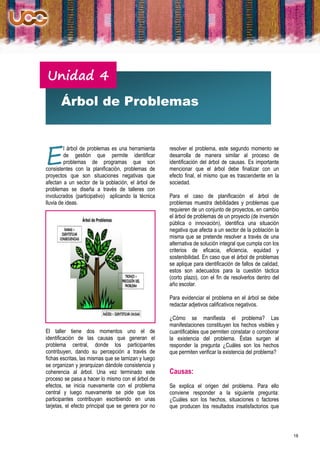 Unidad 4
       Árbol de Problemas



E
         l árbol de problemas es una herramienta     resolver el problema, este segundo momento se
         de gestión que permite identificar          desarrolla de manera similar al proceso de
         problemas de programas que son              identificación del árbol de causas. Es importante
consistentes con la planificación, problemas de      mencionar que el árbol debe finalizar con un
proyectos que son situaciones negativas que          efecto final, el mismo que es trascendente en la
afectan a un sector de la población, el árbol de     sociedad.
problemas se diseña a través de talleres con
involucrados (participativo) aplicando la técnica    Para el caso de planificación el árbol de
lluvia de ideas.                                     problemas muestra debilidades y problemas que
                                                     requieren de un conjunto de proyectos, en cambio
                                                     el árbol de problemas de un proyecto (de inversión
                                                     pública o innovación), identifica una situación
                                                     negativa que afecta a un sector de la población la
                                                     misma que se pretende resolver a través de una
                                                     alternativa de solución integral que cumpla con los
                                                     criterios de eficacia, eficiencia, equidad y
                                                     sostenibilidad. En caso que el árbol de problemas
                                                     se aplique para identificación de fallos de calidad,
                                                     estos son adecuados para la cuestión táctica
                                                     (corto plazo), con el fin de resolverlos dentro del
                                                     año escolar.

                                                     Para evidenciar el problema en el árbol se debe
                                                     redactar adjetivos calificativos negativos.

                                                     ¿Cómo se manifiesta el problema? Las
                                                     manifestaciones constituyen los hechos visibles y
El taller tiene dos momentos uno el de               cuantificables que permiten constatar o corroborar
identificación de las causas que generan el          la existencia del problema. Éstas surgen al
problema central, donde los participantes            responder la pregunta ¿Cuáles son los hechos
contribuyen, dando su percepción a través de         que permiten verificar la existencia del problema?
fichas escritas, las mismas que se tamizan y luego
se organizan y jerarquizan dándole consistencia y
coherencia al árbol. Una vez terminado este          Causas:
proceso se pasa a hacer lo mismo con el árbol de
efectos, se inicia nuevamente con el problema        Se explica el origen del problema. Para ello
central y luego nuevamente se pide que los           conviene responder a la siguiente pregunta:
participantes contribuyan escribiendo en unas        ¿Cuáles son los hechos, situaciones o factores
tarjetas, el efecto principal que se genera por no   que producen los resultados insatisfactorios que



                                                                                                            18
 