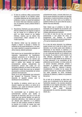    El árbol de problemas refleja exclusivamente      suficientemente amplio y concreto debe tener una
    relaciones causales en los distintos niveles,     fila de causas indirectas que puedan ser atacadas
    no posibles relaciones de otra índole entre los   directamente, a través de acciones concretas. Por
    problemas. A veces, no resulta fácil establecer   ello, resulta útil revisar cómo se ha definido el
    de manera nítida esas relaciones causales ya      problema central una vez que el árbol de causas y
    que, en ocasiones, causas y efectos tienden a     efectos haya sido elaborado.
    confundirse.
                                                      Cabe reiterar que el problema no debe ser
   Recordemos, finalmente, que para construir el     expresado como la negación de una solución, sino
    árbol de problemas ha de seguirse la regla de     que debe dejar abierta la posibilidad de encontrar
    que las causas de un problema (los “por           múltiples alternativas para resolverlo.
    qué”), se sitúan siempre en las tarjetas          Si se diera el caso de que hay una solución
    inferiores, mientras que los efectos (“las        predominante, o que parece ser única, un
    consecuencias”) deben colocarse en los            procedimiento que facilitaría la correcta
    niveles superiores.                               identificación del problema central es preguntarse
                                                      ¿Por qué es necesaria esta solución?
No debemos olvidar que los proyectos van
dirigidos a mejorar la situación o resolver los       En el caso del sector educación, los problemas
problemas de los grupos beneficiarios y, por tanto,   pueden provenir por el lado de la oferta o de la
es a estos colectivos a quienes los proyectos, en     demanda. Los de oferta suelen estar referidos a
última instancia, deberán pertenecer.                 deficiencias en dos factores: la cobertura y la
                                                      calidad de los servicios educativos; ello se traduce
Esto supone que es imprescindible que todos los       en una inadecuada atención de la población que
implicados, especialmente los beneficiarios,          los requiere. Si ya existe un centro escolar en el
participen activamente en la definición de los        área afectada, seguramente el origen del
problemas que les afectan. Las razones que            problema será la baja calidad de los servicios (o
respaldan esta participación, no son sólo de índole   su poca adecuación a las necesidades de las
ética o política sino también de carácter             poblaciones que los reciben; si el área carece de
eminentemente práctico: habitualmente los             un servicio educativo preescolar, primario o
beneficiarios conocen bien cuáles son sus             secundario, el problema estará seguramente
principales problemas y el contar con ellos para su   referido a un déficit de cobertura o atención.
identificación resulta clave para que se apropien     Indudablemente, el análisis de las causas del
del proyecto y continúen impulsándolo de manera       problema derivado de la oferta podría identificar
autónoma tras la ejecución.                           que están presentes de forma simultánea
Dentro de la guía especializada para educación        problemas de cobertura y calidad en la prestación
del Ministerio de Economía Finanzas, se               del servicio.
desarrolla el siguiente proceso para la
identificación de los problemas.                      Por el lado de la demanda, se debe tener en
                                                      cuenta que el rendimiento de los alumnos está
Se identifica el problema central que es una          fuertemente asociado a los recursos educativos
situación negativa que afecta a un sector de la       disponibles en sus hogares (educación y tiempo
población y que puede ser deducida a partir de        disponible de los padres, libros, etc.) y a sus
los antecedentes del proyecto.                        limitaciones     para     poder        demandar
                                                      adecuadamente los servicios educativos (trabajo
Es recomendable que el problema sea lo                infantil, etc.)
suficientemente concreto para facilitar la
búsqueda de soluciones, pero que a la vez sea
amplio para que permita plantear una gama de
soluciones alternativas. Una medida que puede
ser utilizada para determinar si el problema
cumple con esta condición consiste en observar
su posición en el árbol de causas (que será
elaborado posteriormente): un problema lo



                                                                                                             20
 