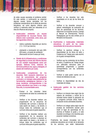 de estas causas asociadas al problema central.            -   Verificar si los docentes han sido
En este sentido, a continuación se proponen                   capacitados en el uso de los libros de
algunas causas típicas asociadas con los                      texto.
problemas característicos de la oferta de servicios
educativos, así como algunos criterios para               -   Verificar si los docentes conocen y
verificar si realmente estas son relevantes en el             aplican metodologías de evaluación de
área de influencia del proyecto.                              logro de aprendizaje de los alumnos,
                                                              determinar si el docente conoce y maneja
   Inadecuados ambientes y/o escasa                          el Manual de Orientaciones Técnico
    disponibilidad de recursos físicos. Esto                  Pedagógicas que ha sido emitido por el
    debería estar sustentado, entre otros, por                Ministerio de Educación.
    los siguientes criterios:
                                                         Insuficientes e inadecuados materiales
    •   metros cuadrados disponible por alumno            educativos. A partir de las reales
        (1.3 –1.4 m2 por alumno)                          necesidades de la escuela es necesario:

    •   orientación e iluminación del aula (300-          -   Verificar la oportuna entrega y la
        400 luxes), y el grado de ventilación                 disponibilidad de los libros de texto y
        (Renovación de aire 6 veces por hora).                Cuadernos de Trabajo para cada alumno
                                                              en el grado correspondiente.
   Estado de la infraestructura y condiciones
    de seguridad (a través del informe técnico            -   Verificar que los contenidos de los libros
    de una entidad especializada como por                     de texto y Cuadernos de Trabajo tengan
    ejemplo, Defensa Civil), dotación de                      una adecuada estructura para el
    servicios públicos (luz, agua y desagüe), el              aprendizaje programado y guarden
    estado del mobiliario por aulas.                          correspondencia con los contenidos
                                                              curriculares.
   Inadecuadas competencias de los
    docentes. Será necesario determinar su                -   Verificar si cada grado cuenta con el
    nivel de conocimiento del programa                        módulo de biblioteca de aula.
    curricular y si manejan adecuadamente las
    herramientas pedagógicas básicas y las                -   Verificar la disponibilidad de kits de
    áreas temáticas correspondientes a los                    materiales de trabajo.
    niveles educativos que tienen a su cargo.
    Para ello, lo recomendable sería:                    Inadecuada gestión de los servicios
                                                          educativos:
    -    Evaluar si los docentes tienen
         conocimiento de todos los contenidos del         -   Verificar si el director tiene algún tipo de
         currículo.                                           sistema de monitoreo y control de la
                                                              actividad lectiva desde la aplicación de
    -    Verificar si los docentes realizan una               un programa curricular oficial, hasta la
         programación de la secuencia de                      evaluación de las actividades docentes.
         contenidos del currículo a alcanzar en
         cada sesión de clases y, de tenerla, si          -   Verificar si el colegio aplica algún tipo de
         incluye todos los contenidos que el                  pruebas de rendimiento escolar para
         currículo indica para el grado específico.           medir el logro de aprendizaje de los
                                                              alumnos al finalizar el grado y si este
    -    Verificar si los docentes realizan una               resultado se entrega a los docentes para
         programación de la secuencia de                      proponer medidas correctivas.
         contenidos del currículo a alcanzar en
         cada sesión de clases y, de tenerla, si      Finalmente, las causas vinculadas con los
         incluye todos los contenidos que el          problemas educativos por el lado de la demanda
         currículo indica para el grado específico.   de los servicios, que están básicamente



                                                                                                             22
 