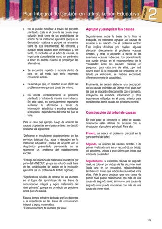    No se puede modificar a través del proyecto      Agrupar y jerarquizar las causas
    planteado. Este es el caso de las causas cuya
    solución está fuera de las posibilidades de      Seguidamente, sobre la base de la lista ya
    acción de la institución ejecutora (porque es    trabajada, es necesario agrupar las causas de
    demasiado costosa o porque se encuentra          acuerdo a su relación con el problema central.
    fuera de sus lineamientos). No obstante, y       Esto implica dividirlas por niveles: algunas
    aunque estas causas sean eliminadas y, por       afectarán directamente al problema –causas
    tanto, no incluidas en el árbol de causas, es    directas- y otras lo afectarán a través de las
    importante considerarlas como un parámetro       anteriores –causas indirectas. Un procedimiento
    a tener en cuenta cuando se propongan las        que puede ayudar en el reconocimiento de la
    alternativas.                                    “causalidad entre las causas” consiste en
                                                     preguntar, para cada una de ellas, ¿por qué
   Se encuentra repetida o incluida dentro de       ocurre esto? Si la respuesta se encuentra en el
    otra, de tal modo que sería incorrecto           listado ya elaborado, se habrán encontrado
    considerar ambas.                                diferentes niveles de causalidad.

   Se concluye que, en realidad, es un efecto del   Finalmente, se deberá elaborar una descripción
    problema antes que una causa del mismo.          de las causas indirectas de último nivel, pues son
                                                     las que se atacarán directamente con el proyecto,
   No afecta verdaderamente al problema             incluyendo los estudios, información y otros
    planteado o lo hace de manera muy indirecta.     argumentos utilizados en el paso anterior para
    En este caso, es particularmente importante      considerarlas como causas del problema central.
    sustentar la afirmación a través de
    información estadística o estudios realizados
    al respecto, dependiendo del tema del que se     Construcción del árbol de causas
    trate.
                                                     En este paso se construye el árbol de causas,
Para el caso del ejemplo, luego de analizar las      ordenando estas últimas de acuerdo con su
causas propuestas en el paso anterior, se decidió    vinculación al problema principal. Para ello:
descartar las siguientes:
                                                     Primero, se coloca el problema principal en la
“Deficiente e insuficiente abastecimiento de los     parte central del árbol.
servicios básicos (luz, agua y desagüe) en la
institución educativa”, porque de acuerdo con el     Segundo, se colocan las causas directas o de
diagnóstico presentado previamente no es             primer nivel (cada una en un recuadro) por debajo
realmente un problema del establecimiento            del problema, unidas a este último por líneas que
escolar.                                             indican la causalidad.
“Entrega no oportuna de materiales educativos por    Seguidamente, si existieran causas de segundo
parte del MINEDU”, ya que su solución está fuera     nivel, se colocan por debajo de las de primer nivel
de las posibilidades de acción de la institución     (cada una en un recuadro), relacionándolas
ejecutora (es un problema de ámbito regional).       también con líneas que indican la causalidad entre
                                                     ellas. Vale la pena destacar que una causa de
“Significativos niveles de retraso de los alumnos    primer nivel puede relacionarse con más de una
en el logro del aprendizaje de las áreas de          causa de segundo nivel; asimismo, una causa de
comunicación integral y lógico matemática del        segundo nivel puede vincularse con más de una
nivel primario”, porque es un efecto del problema    causa de primer nivel.
antes que una causa.

Escaso tiempo efectivo dedicado por los docentes
a la enseñanza en las áreas de comunicación
integral y lógico matemática.
“Excesivo número de alumnos por aula”.



                                                                                                           24
 