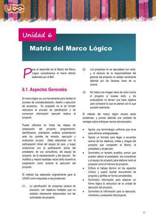 Unidad 6

       Matriz del Marco Lógico



P
         ara el desarrollo de la Matriz del Marco      (2)    Los proyectos no se ejecutaban con éxito,
         Lógico consideramos el marco teórico                 y el alcance de la responsabilidad del
         elaborado por el BID.                                gerente del proyecto no estaba claramente
                                                              definida por los factores fuera de su
                                                              control.
6.1. Aspectos Generales                                (3)    No había una imagen clara de cómo luciría
                                                              el proyecto si tuviese éxito, y los
El marco lógico es una herramienta para facilitar el          evaluadores no tenían una base objetiva
proceso de conceptualización, diseño y ejecución              para comparar lo que se planeó con lo que
de proyectos. Su propósito es el de brindar                   sucedió realmente.
estructura al proceso de planificación y de
comunicar información esencial relativa al             El método del marco lógico encara estos
proyecto.                                              problemas, y provee además una cantidad de
                                                       ventajas sobre enfoques menos estructurados:
Puede utilizarse en todas las etapas de
preparación del proyecto: programación,                     Aporta una terminología uniforme que sirve
identificación, orientación, análisis, presentación          para eliminar ambigüedades;
ante los comités de revisión, ejecución y                   Aporta un formato para llegar a acuerdos
evaluación ex-post. Debe elaborarse con la                   acerca de los objetivos, metas y riesgos del
participación inicial del equipo de país, y luego            proyecto que comparten el Banco, el
evolucionar con la participación activa del                  prestatario y el ejecutor;
prestatario, de sus consultores, del equipo de              Suministra un temario analítico común que
proyecto, de la representación y del ejecutor. Se            pueden utilizar el prestatario, los consultores
modifica y mejora repetidas veces tanto durante la           y el equipo de proyecto para elaborar tanto el
preparación como durante la ejecución del                    proyecto como el informe de proyecto;
proyecto.                                                   Enfoca el trabajo técnico en los aspectos
                                                             críticos y puede acortar documentos de
El método fue elaborado originalmente para la                proyecto y perfiles en forma considerable;
USAID como respuesta a tres problemas:                      Suministra información para elaborar en
                                                             forma lógica la estructura de la unidad de
(1)    La planificación de proyectos carecía de              ejecución del proyecto;
       precisión, con objetivos múltiples que no
                                                            Suministra la información para la ejecución,
       estaban claramente relacionados con las
                                                             monitoreo y evaluación del proyecto.
       actividades de proyecto.




                                                                                                               31
 