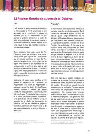 6.2 Resumen Narrativo de la Jerarquía de Objetivos
Fin1                                                     Propósito2

Cada proyecto es la respuesta a un problema que          El Propósito es el resultado esperado al final de la
se ha detectado. El Fin de un proyecto es una            operación luego del período de ejecución. Es el
descripción de la contribución o solución al             cambio que efectuará el proyecto. El título del
problema que se ha diagnosticado. Si, por                proyecto puede surgir directamente de la
ejemplo, el problema principal en el sector de           definición del Propósito. El marco lógico requiere
salud es una alta tasa de mortalidad materna e           que cada proyecto tenga solamente un Propósito.
infantil en la población de menores ingresos, el Fin     La razón de ello es claridad. Si existe más de un
sería reducir la tasa de mortalidad materna e            Propósito, hay ambigüedad. Si hay más de un
infantil en esa población.                               Propósito puede surgir una situación de “trade-
                                                         offs” (se aproxima más a un objetivo, al costo de
Deben enfatizarse dos cosas acerca del Fin.              alejarse de otro). En tal situación el ejecutor puede
Primero no implica que el proyecto, en sí mismo,         escoger perseguir el Propósito que él percibe
será suficiente para lograr el Fin. Es suficiente        como el de mayor importancia, o el más fácil de
que el proyecto contribuya al logro del Fin.             lograr, o el menos costoso. Esto, sin embargo,
Segundo, la definición del Fin no implica que se         puede no ser el Propósito que el País prestatario y
logrará poco después de que el proyecto esté en          el Banco concibieron como el más importante. En
funcionamiento. Es un Fin a largo plazo al cual          el Marco Lógico el Propósito del proyecto se
contribuirá la operación del proyecto. En el Marco       define como el impacto logrado (y NO que se
Lógico el Fin del proyecto se define no como una         logrará) como consecuencia de haberse puesto en
acción a desarrollar sino como una contribución          marcha el proyecto.
del proyecto alcanzado.
                                                         Otro punto (que puede parecer paradójico) es
Idealmente, el equipo debe identificar el Fin            reconocer que el logro del Propósito del proyecto
durante la preparación del Documento de                  está fuera del control del gerente del proyecto o
Programación y la Misión de Programación y               del ejecutor. El gerente de proyecto tiene la
precisarse durante la Misión de Identificación.          responsabilidad de producir los Componentes (las
Diversos proyectos o medidas que pueden                  obras físicas, las cooperaciones técnicas y la
contribuir a la solución de los problemas que han        capacitación). Sin embargo, otras personas
sido identificados. Es improbable que un proyecto,       tienen que utilizar estos Componentes para lograr
en sí mismo, resuelva el problema o problemas.           el Propósito del proyecto. Esta gente está más
En el contexto del enfoque del Marco Lógico, el          allá del control del gerente del proyecto. Por
propósito de la Misión de Identificación es              ejemplo, en un proyecto de irrigación el gerente
identificar cuál, de una cantidad de proyectos           del proyecto tiene la responsabilidad de construir
alternativos, contribuiría en mayor medida (o de         obras de irrigación y asegurarse que el agua corra
una manera más efectiva en términos del costo) a         por ellas. El puede tener la responsabilidad de
la solución.                                             instruir a los granjeros en cómo utilizar el agua y
                                                         cómo lograr cultivos con el agua, pero él no puede
                                                         tener la responsabilidad del Propósito del
                                                         proyecto: el aumento de la producción agrícola.

1 Enlos documentos del Banco, el Fin frecuentemente se   2   En los documentos del Banco, el              Propósito
llama “el objetivo general”.                             frecuentemente se llama “objetivo específico”.



                                                                                                                      33
 