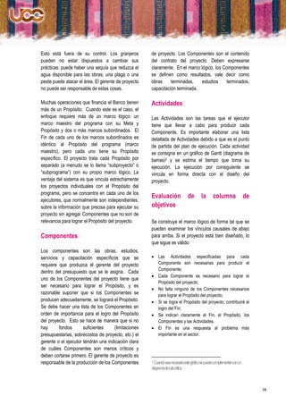 Esto está fuera de su control. Los granjeros         de proyecto. Los Componentes son el contenido
pueden no estar dispuestos a cambiar sus             del contrato del proyecto. Deben expresarse
prácticas: puede haber una sequía que reduzca el     claramente. En el marco lógico, los Componentes
agua disponible para las obras; una plaga o una      se definen como resultados, vale decir como
peste puede atacar el área. El gerente de proyecto   obras     terminadas,   estudios      terminados,
no puede ser responsable de estas cosas.             capacitación terminada.

Muchas operaciones que financia el Banco tienen      Actividades
más de un Propósito. Cuando este es el caso, el
enfoque requiere más de un marco lógico: un          Las Actividades son las tareas que el ejecutor
marco maestro del programa con su Meta y             tiene que llevar a cabo para producir cada
Propósito y dos o más marcos subordinados. El        Componente. Es importante elaborar una lista
Fin de cada uno de los marcos subordinados es        detallada de Actividades debido a que es el punto
idéntico al Propósito del programa (marco            de partida del plan de ejecución. Cada actividad
maestro), pero cada uno tiene su Propósito           se consigna en un gráfico de Gantt (diagrama de
específico. El proyecto trata cada Propósito por     barras)3 y se estima el tiempo que toma su
separado (a menudo se lo llama “subproyecto” o       ejecución. La ejecución por consiguiente se
“subprograma”) con su propio marco lógico. La        vincula en forma directa con el diseño del
ventaja del sistema es que vincula estrechamente     proyecto.
los proyectos individuales con el Propósito del
programa, pero se concentra en cada uno de los
                                                     Evaluación                 de      la      columna                 de
ejecutores, que normalmente son independientes,
sobre la información que precisa para ejecutar su    objetivos
proyecto sin agregar Componentes que no son de
relevancia para lograr el Propósito del proyecto.    Se construye el marco lógico de forma tal que se
                                                     pueden examinar los vínculos causales de abajo
Componentes                                          para arriba. Si el proyecto está bien diseñado, lo
                                                     que sigue es válido:
Los componentes son las obras, estudios,
servicios y capacitación específicos que se           Las Actividades especificadas para cada
requiere que produzca el gerente del proyecto          Componente son necesarias para producir el
                                                       Componente;
dentro del presupuesto que se le asigna. Cada
                                                      Cada Componente es necesario para lograr el
uno de los Componentes del proyecto tiene que
                                                       Propósito del proyecto;
ser necesario para lograr el Propósito, y es
                                                      No falta ninguno de los Componentes necesarios
razonable suponer que si los Componentes se            para lograr el Propósito del proyecto;
producen adecuadamente, se logrará el Propósito.      Si se logra el Propósito del proyecto, contribuirá al
Se debe hacer una lista de los Componentes en          logro del Fin;
orden de importancia para el logro del Propósito      Se indican claramente el Fin, el Propósito, los
del proyecto. Esto se hace de manera que si no         Componentes y las Actividades.
hay      fondos       suficientes    (limitaciones    El Fin es una respuesta al problema más
presupuestarias, sobrecostos de proyecto, etc.) el     importante en el sector.
gerente o el ejecutor tendrán una indicación clara
de cuáles Componentes son menos críticos y
deben cortarse primero. El gerente de proyecto es
responsable de la producción de los Componentes      3 Cuando sea necesario este gráfico se puede complementar con un

                                                     diagrama deruta crítica.



                                                                                                                             34
 