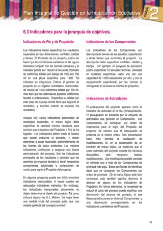 6.3 Indicadores para la jerarquía de objetivos.
Indicadores de Fin y de Propósito                      Indicadores de los Componentes

Los indicadores hacen específicos los resultados       Los indicadores de los Componentes son
esperados en tres dimensiones: cantidad, calidad       descripciones breves de los estudios, capacitación
y tiempo. El Propósito de un proyecto podría ser       y obras físicas que suministra el proyecto. La
hacer que las condiciones sanitarias en las aguas      descripción debe especificar cantidad, calidad y
ribereñas cumplan con las normas sanitarias y el       tiempo. Por ejemplo, un proyecto de educación
indicador podría ser: reducir el recuento promedio     podría especificar 10 escuelas técnicas, ubicadas
de coliformes totales por debajo de 1000 por 100       en ciudades específicas, cada una con una
ml en una playa específica para 1998. Tal              capacidad de 1.000 estudiantes por año, y con el
indicador es inequívoco. Enfoca al gerente de          equipamiento especificado por las normas (o
proyecto en un objetivo cuantitativo, mensurable,      consignado en el anexo al informe de proyecto).
de menos de 1000 coliformes totales por 100 ml,
más bien que las alternativas posibles (coliformes
fecales o enterococos). Especifica la calidad (en      Indicadores de Actividades
este caso de la playa donde tiene que lograrse el
resultado), y expresa cuándo se esperan los            El presupuesto del proyecto aparece como el
resultados.                                            indicador de Actividad en la fila correspondiente.
                                                       El presupuesto se presenta por el conjunto de
Aunque hay varios indicadores potenciales de           actividades que generan un Componente. Los
resultados esperados, el marco lógico debe             Componentes se consignan por orden de
especificar la cantidad mínima necesaria para          importancia para el logro del Propósito del
concluir que el objetivo (del Propósito o Fin) se ha   proyecto, de manera que el presupuesto se
logrado. Los indicadores deben medir el cambio         presenta en el mismo orden. Esta presentación
que puede atribuirse al proyecto, y deben              hace más sencilla la realización de
obtenerse a costo razonable, preferiblemente de        modificaciones. Si, en la construcción de un
las fuentes de datos existentes. Los mejores           borrador de marco lógico, se evidencia que el
indicadores contribuyen a asegurar una buena           costo estimado del proyecto excede los recursos
administración del proyecto. Son los indicadores       disponibles,      será      necesario      realizar
principales de los resultados y permiten que los       modificaciones. Una modificación posible consiste
gerentes de proyecto decidan si serán necesarios       en eliminar uno o más de los Componentes de
componentes adicionales o correcciones de              prioridad más baja. Estos son fáciles de identificar
rumbo para lograr el Propósito del proyecto.           dado que se consignan los Componentes por
                                                       orden de prioridad. (Si el marco lógico está bien
En algunos proyectos puede ser difícil encontrar       construido, esto también significa disminuir el
indicadores mensurables. A veces pueden ser            alcance de alguno de los indicadores de
adecuados indicadores indirectos. Sin embargo,         Propósito). En forma alternativa, la necesidad de
los indicadores mensurables obviamente no              reducir el costo del proyecto puede significar una
deben determinar el diseño del proyecto. Tal como      disminución del alcance del proyecto, lo que
indicara alguna vez E.J. Mishan, “es mejor tener       llevará a reducciones en diversos Componentes y
una medida bruta del concepto justo, que una           una disminución correspondiente en los
medida perfecta del concepto erróneo”.                 indicadores cuantitativos del Propósito.




                                                                                                              35
 