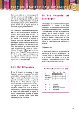 Componente podría ser un sistema de pagos de
incentivo, suministro de residencia gratis, o alguna
                                                       6.6 Uso secuencial                           del
otra cosa. Si el presupuesto es crítico, y no hay      Marco Lógico
Componente que lo pueda controlar, el equipo de
diseño del proyecto y la gerencia del mismo bien
                                                       El marco lógico es una herramienta dinámica para
pueden decidir que el proyecto particular es
                                                       diseñar/ejecutar un proyecto y no debe
demasiado riesgoso y debe abandonarse.
                                                       transformarse en un instrumento burocrático para
                                                       la presentación de resultados finales. Se modifica
Los supuestos son importantes también durante la
                                                       y completa durante el proceso de preparación del
ejecución. Indican los factores que el gerente del
                                                       proyecto. Tiene el potencial de enfocar y hacer
proyecto debe anticipar, tratar de influir, y/o
                                                       más eficiente el proceso de preparación del
encarar con adecuados planes de emergencia.
                                                       proyecto en el Banco. Puede contribuir en todas
Por ejemplo, si el éxito de un programa de
                                                       las etapas del ciclo del proyecto. Si se usa este
irrigación supone que el Ministerio de Agricultura
                                                       enfoque, el marco lógico debe elaborarse en
cumplirá con su compromiso de quitar los precios
                                                       secuencia.
tope o las restricciones a la exportación en una
fecha determinada, el gerente del proyecto debe
vigilar constantemente la marcha de eventos e          Programación
indicar al Ministerio y al Banco que las demoras
pueden frustrar el logro del Propósito del proyecto.   En el proceso de preparación del documento de
Una de las ventajas de plantear los supuestos es       programación, el equipo, la representación y la
que el gerente del proyecto tiene el incentivo de      Oficina de Planificación se concentran únicamente
comunicar los problemas emergentes más que             en el problema por resolver: el Fin y sus
dejarlos para que otro los descubra.                   indicadores. En otra palabras se concentra en los
                                                       primeros tres casilleros de la primera fila.



6.6 El Plan de Ejecución
                                                          Marco Lógico a Nivel de Programación (CPP)

El plan de ejecución no forma parte del marco                              Ob     In     V    Su
lógico, sino que es un anexo a este. Toma la lista          Fin
de actividades necesarias definidas en el marco             Propósito
lógico y presenta un gráfico de cuándo comenzará            Componente
                                                            Actividad
y cuándo terminará cada actividad (un gráfico de
Gantt). En la última columna, asigna la
responsabilidad de llevar a cabo cada actividad a           Ob      =      Objetivos
una organización o persona. El programa de                  In      =      Indicadores
actividades permite que el equipo de diseño, la             V       =      Medios de verificación
administración y el gerente de proyecto evalúe si           Su      =      Supuestos
el tiempo fijado para terminar el proyecto es
realista. También permite al gerente de proyecto
distribuir y coordinar tareas cuando están
participando muchas instituciones.




                                                                                                            37
 