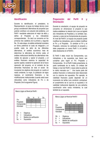 Identificación                                           Preparación           del        Perfil       II    y
                                                         Orientación
Durante la identificación, el prestatario, la
Representación, el grupo de trabajo técnico (core        Durante la orientación, el equipo de proyecto se
group) considerarán alternativas de proyectos que        concentra en dimensionar el proyecto lo que
podrían contribuir a la solución del problema, y el      implica establecer la relación de lo que se logrará
Perfil I resultante selecciona el mejor de ellos y       (los indicadores de Propósito) y la cantidad, tipo,
define el Propósito y los indicadores                    volumen y costo de los Componentes de proyecto.
correspondientes. Es decir se concentra en los           Al nivel del Perfil II, el equipo de proyecto puede
primeros tres casilleros de la primera y segunda         modificar los indicadores, pero no deben modificar
fila. En esta etapa, el análisis ambiental considera     el Fin y el Propósito. Si cambian el Fin y el
en forma preliminar el costo de mitigación y el          Propósito, entonces ha cambiado el proyecto y
posible costo de daño de las diferentes                  debe prepararse un nuevo Perfil I o el cambio
alternativas, el análisis económico trata de             debe destacarse en el Perfil II.
determinar la alternativa de mínimo costo, el
análisis institucional identifica las alternativas más   El Perfil II debe incluir los Componentes, sus
viables de ejecutar y operar el proyecto, y el           indicadores y los supuestos que tienen que
análisis financiero examina la capacidad de              cumplirse para lograr el Fin, Propósito y
aportar capital y sostener la operación de la futura     Componentes. En el Perfil II debe presentarse, la
operación del proyecto, en el contexto de las            parte sombreada de la matriz. En énfasis del
demandas financieras de todo el sector. Se               trabajo a nivel del Perfil II, recae sobre la parte de
incorporan los objetivos del proyecto en cuanto al       la matriz marcada con *. Una buena parte del
medio ambiente, la mujer, la población de bajos          análisis financiero e institucional está relacionado
ingresos, el rendimiento financiero, y las               con la columna de supuestos. Por ejemplo, la
modificaciones institucionales (cuando estos sean        viabilidad financiera puede depender de un
relevantes) como indicadores de Fin o de                 incremento de tarifas (una condición contractual,
Propósito (Ver la siguiente Figura).                     el cumplimiento de la cual es un supuesto) o la
                                                         viabilidad institucional depende de una estrecha
                                                         coordinación entre varios ministerios, la cual
                                                         también es un supuesto.
 Marco Lógico al Nivel de Perfil I


                    Ob         In    V      Su              Marco Lógico al Nivel de Perfil II
   Fin                     *
   Propósito               *
   Componente                                                                Ob      In     V          Su
   Actividad                                                 Fin                                   *
                                                             Propósito               *             *
                                                             Componente              *             *
                                                             Actividad                             *
   Ob    =     Objetivos
   In    =     Indicadores
   V     =     Medios de verificación                       Ob    =     Objetivos
   Su    =     Supuestos                                    In    =     Indicadores
                                                            V     =     Medios de verificación
                                                            Su    =     Supuestos




                                                                                                                  38
 