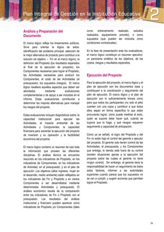 Análisis y Preparación del                              como      entrenamiento     realizado, estudios
Documento                                               realizados, equipamiento provisto), o como
                                                        supuestos (que pueden ser incluidos como
El marco lógico refleja los lineamientos políticos.     condiciones contractuales).
Sirve para orientar la lógica de estos:
identificación del problema principal, selección de     En la fase de presentación ante los evaluadores,
la mejor alternativa de proyecto para contribuir a la   el marco lógico constituye un resumen ejecutivo:
solución (el objetivo – Fin en el marco lógico), la     un panorama sintético de los objetivos, de los
definición del Propósito (los resultados esperados      costos, riesgos y resultados esperados.
al final de la ejecución de proyecto), los
Componentes necesarios para lograr el Propósito,
las Actividades necesarias para producir los            Ejecución del Proyecto
Componentes, el costo de las Actividades (el
presupuesto), los supuestos (riesgos). El marco         Para la ejecución del proyecto, el marco lógico y el
lógico resaltará aquellos aspectos que deben ser        plan de ejecución son los documentos base y
abordados            mediante          evaluaciones     contribuyen a la coordinación y seguimiento del
complementarias o de apoyo a ser incluidas en el        plan de ejecución. El marco lógico y el plan de
informe. Estas evaluaciones contribuirán a              ejecución son lo suficientemente breves como
determinar las mejores alternativas para manejar        para que todos los participantes (no solo el jefe)
los riesgos del proyecto.                               cuenten con una copia y contribuir a que todos
                                                        ellos sepan en forma específica lo que están
Estas evaluaciones incluyen diagnósticos sobre: la      procurando lograr, cómo puede medirse el éxito,
capacidad institucional para ejecutar las               quién se supone debe hacer qué, cuándo se
Actividades, el impacto ambiental de las                supone que lo haga, y qué riesgos requieren
Actividades y Componentes, la capacidad                 seguimiento y capacidad de anticipación.
financiera para solventar la ejecución del proyecto
de inversión y su operación y la factibilidad           Como ya se señaló, el logro del Propósito y del
económica del proyecto.                                 Fin no están bajo el control del gerente o ejecutor
                                                        del proyecto. El gerente solo tienen control de las
El marco lógico contiene un resumen de casi toda        Actividades, el presupuesto, y los Componentes
la información que proveen las diferentes               que entrega, lo demás está fuera de su control
disciplinas. El análisis técnico se encuentra           (existen situaciones ajenas a la ejecución del
resumido en los indicadores de Propósito, en los        proyecto sobre las cuales el gerente no tiene
indicadores de Componentes, en los indicadores          ningún control). Sin embargo, el gerente tiene la
de Actividad, en el presupuesto, y en el plan de        responsabilidad de hacer un seguimiento de todos
ejecución. Los objetivos (altos ingresos, mujer en      estos factores, informar a las autoridades
el desarrollo, medio ambiente) están reflejados en      superiores cuando parece que los supuestos no
los indicadores del Fin y Propósito y en ciertos        se van a cumplir, y sugerir acciones que permitan
Componentes a ser desarrollados mediante                lograr el Propósito.
determinadas Actividades y presupuesto. El
análisis económico resulta de la comparación
entre los indicadores de Fin o Propósito con el
presupuesto. Los resultados del análisis
institucional y financiero pueden aparecer como
indicadores de Propósito y/o Componentes (tales




                                                                                                               39
 