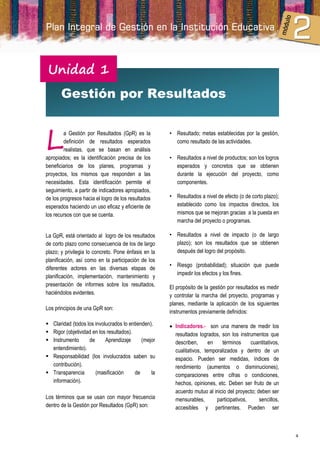 Unidad 1
       Gestión por Resultados



L
        a Gestión por Resultados (GpR) es la          • Resultado; metas establecidas por la gestión,
        definición de resultados esperados              como resultado de las actividades.
        realistas, que se basan en análisis
apropiados; es la identificación precisa de los       • Resultados a nivel de productos; son los logros
beneficiarios de los planes, programas y                esperados y concretos que se obtienen
proyectos, los mismos que responden a las               durante la ejecución del proyecto, como
necesidades. Esta identificación permite el             componentes.
seguimiento, a partir de indicadores apropiados,
de los progresos hacia el logro de los resultados     • Resultados a nivel de efecto (o de corto plazo);
esperados haciendo un uso eficaz y eficiente de         establecido como los impactos directos, los
los recursos con que se cuenta.                         mismos que se mejoran gracias a la puesta en
                                                        marcha del proyecto o programas.

La GpR, está orientado al logro de los resultados     • Resultados a nivel de impacto (o de largo
de corto plazo como consecuencia de los de largo        plazo); son los resultados que se obtienen
plazo; y privilegia lo concreto. Pone énfasis en la     después del logro del propósito.
planificación, así como en la participación de los
                                                      • Riesgo (probabilidad); situación que puede
diferentes actores en las diversas etapas de
                                                        impedir los efectos y los fines.
planificación, implementación, mantenimiento y
presentación de informes sobre los resultados,        El propósito de la gestión por resultados es medir
haciéndolos evidentes.                                y controlar la marcha del proyecto, programas y
                                                      planes, mediante la aplicación de los siguientes
Los principios de una GpR son:
                                                      instrumentos previamente definidos:

 Claridad (todos los involucrados lo entienden).      Indicadores.- son una manera de medir los
 Rigor (objetividad en los resultados).                resultados logrados, son los instrumentos que
 Instrumento      de      Aprendizaje      (mejor      describen,      en   términos      cuantitativos,
  entendimiento).                                       cualitativos, temporalizados y dentro de un
 Responsabilidad (los involucrados saben su            espacio. Pueden ser medidas, índices de
  contribución).                                        rendimiento (aumentos o disminuciones),
 Transparencia       (masificación      de     la      comparaciones entre cifras o condiciones,
  información).                                         hechos, opiniones, etc. Deben ser fruto de un
                                                        acuerdo mutuo al inicio del proyecto; deben ser
Los términos que se usan con mayor frecuencia           mensurables,       participativos,     sencillos,
dentro de la Gestión por Resultados (GpR) son:          accesibles y pertinentes. Pueden ser



                                                                                                            4
 