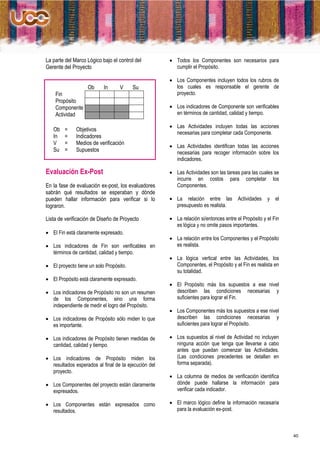 La parte del Marco Lógico bajo el control del          Todos los Componentes son necesarios para
Gerente del Proyecto                                    cumplir el Propósito.

                                                       Los Componentes incluyen todos los rubros de
                   Ob      In      V     Su             los cuales es responsable el gerente de
    Fin                                                 proyecto.
    Propósito
    Componente                                         Los indicadores de Componente son verificables
    Actividad                                           en términos de cantidad, calidad y tiempo.

                                                       Las Actividades incluyen todas las acciones
   Ob   =     Objetivos
                                                        necesarias para completar cada Componente.
   In   =     Indicadores
   V    =     Medios de verificación
                                                       Las Actividades identifican todas las acciones
   Su   =     Supuestos                                 necesarias para recoger información sobre los
                                                        indicadores.

Evaluación Ex-Post                                     Las Actividades son las tareas para las cuales se
                                                        incurre en costos para completar los
En la fase de evaluación ex-post, los evaluadores       Componentes.
sabrán qué resultados se esperaban y dónde
pueden hallar información para verificar si lo         La relación entre las          Actividades   y el
lograron.                                               presupuesto es realista.

Lista de verificación de Diseño de Proyecto            La relación si/entonces entre el Propósito y el Fin
                                                        es lógica y no omite pasos importantes.
 El Fin está claramente expresado.
                                                       La relación entre los Componentes y el Propósito
 Los indicadores de Fin son verificables en            es realista.
  términos de cantidad, calidad y tiempo.
                                                       La lógica vertical entre las Actividades, los
 El proyecto tiene un solo Propósito.                  Componentes, el Propósito y el Fin es realista en
                                                        su totalidad.
 El Propósito está claramente expresado.
                                                       El Propósito más los supuestos a ese nivel
 Los indicadores de Propósito no son un resumen        describen las condiciones necesarias y
  de los Componentes, sino una forma                    suficientes para lograr el Fin.
  independiente de medir el logro del Propósito.
                                                       Los Componentes más los supuestos a ese nivel
 Los indicadores de Propósito sólo miden lo que        describen las condiciones necesarias y
  es importante.                                        suficientes para lograr el Propósito.

 Los indicadores de Propósito tienen medidas de       Los supuestos al nivel de Actividad no incluyen
  cantidad, calidad y tiempo.                           ninguna acción que tenga que llevarse a cabo
                                                        antes que puedan comenzar las Actividades.
 Los indicadores de Propósito miden los                (Las condiciones precedentes se detallan en
  resultados esperados al final de la ejecución del     forma separada).
  proyecto.
                                                       La columna de medios de verificación identifica
 Los Componentes del proyecto están claramente         dónde puede hallarse la información para
  expresados.                                           verificar cada indicador.

 Los Componentes están expresados como                El marco lógico define la información necesaria
  resultados.                                           para la evaluación ex-post.



                                                                                                              40
 