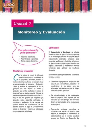 Unidad 7

       Monitoreo y Evaluación



                                                    Definiciones
        Para qué monitorear? y
          ¿Para qué evaluar?                        El Seguimiento o Monitoreo, se efectúa
                                                    durante la etapa de ejecución de un proyecto y
          Mejorar el desempeño.                    no en otras etapas del ciclo del proyecto. Es un
          Aprender de la experiencia.              procedimiento sistemático empleado para
          Tomar mejores decisiones.                comprobar la eficiencia y efectividad del proceso
                                                    de ejecución de un proyecto para identificar los
                                                    logros y debilidades y recomendar medidas
                                                    correctivas para optimizar los resultados
                                                    deseados.
Monitoreo y evaluación


C
         on el objeto de reducir la diferencia      Un monitoreo como procedimiento sistemático
         entre la planificación o formulación de    tiene que ver con:
         los proyectos y la realidad, es decir su
implementación y resultados; es necesario llevar     Determinar el progreso en la ejecución del
a cabo actividades de Monitoreo y Evaluación.         proyecto. Los avances físicos, los costos y el
“Medir y analizar el desempeño, a fin de              cumplimiento de los plazos para las
gestionar con más eficacia los efectos y              actividades, son elementos que se deben
productos que son los resultados en materia de        verificar durante la ejecución.
desarrollo” es su objetivo general. (Manual de
seguimiento y evaluación de resultados PNUD).        Dar retroalimentación a los involucrados
Hoy en día, los gerentes de programas y/o             sobre el proyecto. Esto significa que los
proyectos deben desarrollar actividades de            resultados que se obtengan del monitoreo
monitoreo y evaluación de tal manera que              deben ser comunicados a los involucrados
puedan analizar las contribuciones de los             en el proyecto.
distintos factores al logro de un determinado
efecto de desarrollo y mejorar así estrategias,      Recomendar acciones correctivas a
programas y otras actividades.                        problemas que afectan al proyecto para
                                                      mejorar el desempeño e incrementar la
                                                      probabilidad de que el proyecto ejecutado
                                                      alcance su Objetivo de Desarrollo. La



                                                                                                        46
 
