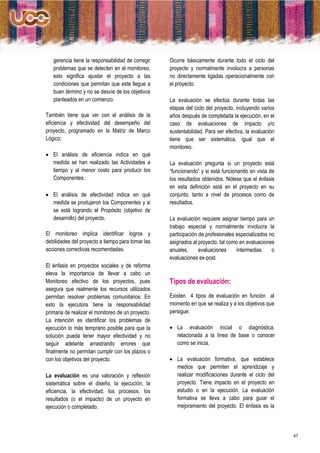 gerencia tiene la responsabilidad de corregir    Ocurre básicamente durante todo el ciclo del
   problemas que se detecten en el monitoreo,       proyecto y normalmente involucra a personas
   esto significa ajustar el proyecto a las         no directamente ligadas operacionalmente con
   condiciones que permitan que este llegue a       el proyecto.
   buen término y no se desvíe de los objetivos
   planteados en un comienzo.                       La evaluación se efectúa durante todas las
                                                    etapas del ciclo del proyecto, incluyendo varios
También tiene que ver con el análisis de la         años después de completada la ejecución, en el
eficiencia y efectividad del desempeño del          caso de evaluaciones de impacto y/o
proyecto, programado en la Matriz de Marco          sustentabilidad. Para ser efectiva, la evaluación
Lógico:                                             tiene que ser sistemática, igual que el
                                                    monitoreo.
 El análisis de eficiencia indica en qué
  medida se han realizado las Actividades a         La evaluación pregunta si un proyecto está
  tiempo y al menor costo para producir los         “funcionando” y si está funcionando en vista de
  Componentes.                                      los resultados obtenidos. Nótese que el énfasis
                                                    en esta definición está en el proyecto en su
 El análisis de efectividad indica en qué          conjunto, tanto a nivel de procesos como de
  medida se produjeron los Componentes y si         resultados.
  se está logrando el Propósito (objetivo de
  desarrollo) del proyecto.                         La evaluación requiere asignar tiempo para un
                                                    trabajo especial y normalmente involucra la
El monitoreo implica identificar logros y           participación de profesionales especializados no
debilidades del proyecto a tiempo para tomar las    asignados al proyecto, tal como en evaluaciones
acciones correctivas recomendadas.                  anuales,      evaluaciones     intermedias     o
                                                    evaluaciones ex-post.
El énfasis en proyectos sociales y de reforma
eleva la importancia de llevar a cabo un
Monitoreo efectivo de los proyectos, pues           Tipos de evaluación:
asegura que realmente los recursos utilizados
permitan resolver problemas comunitarios. En        Existen 4 tipos de evaluación en función al
esto la ejecutora tiene la responsabilidad          momento en que se realiza y a los objetivos que
primaria de realizar el monitoreo de un proyecto.   persigue:
La intención es identificar los problemas de
ejecución lo más temprano posible para que la        La evaluación inicial o diagnóstica,
solución pueda tener mayor efectividad y no           relacionada a la línea de base o conocer
seguir adelante arrastrando errores que               como se inicia.
finalmente no permitan cumplir con los plazos o
con los objetivos del proyecto.                      La evaluación formativa, que establece
                                                      medios que permiten el aprendizaje y
La evaluación es una valoración y reflexión           realizar modificaciones durante el ciclo del
sistemática sobre el diseño, la ejecución, la         proyecto. Tiene impacto en el proyecto en
eficiencia, la efectividad, los procesos, los         estudio o en la ejecución. La evaluación
resultados (o el impacto) de un proyecto en           formativa se lleva a cabo para guiar el
ejecución o completado.                               mejoramiento del proyecto. El énfasis es la



                                                                                                        47
 