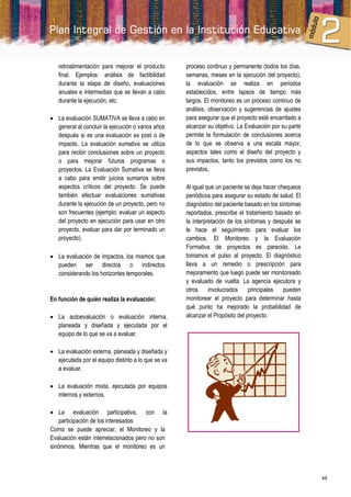 retroalimentación para mejorar el producto       proceso continuo y permanente (todos los días,
   final. Ejemplos: análisis de factibilidad        semanas, meses en la ejecución del proyecto),
   durante la etapa de diseño, evaluaciones         la evaluación se realiza en periodos
   anuales e intermedias que se llevan a cabo       establecidos, entre lapsos de tiempo más
   durante la ejecución, etc.                       largos. El monitoreo es un proceso continuo de
                                                    análisis, observación y sugerencias de ajustes
 La evaluación SUMATIVA se lleva a cabo en         para asegurar que el proyecto esté encarrilado a
  general al concluir la ejecución o varios años    alcanzar su objetivo. La Evaluación por su parte
  después si es una evaluación ex post o de         permite la formulación de conclusiones acerca
  impacto. La evaluación sumativa se utiliza        de lo que se observa a una escala mayor,
  para recibir conclusiones sobre un proyecto       aspectos tales como el diseño del proyecto y
  o para mejorar futuros programas o                sus impactos, tanto los previstos como los no
  proyectos. La Evaluación Sumativa se lleva        previstos.
  a cabo para emitir juicios sumarios sobre
  aspectos críticos del proyecto. Se puede          Al igual que un paciente se deja hacer chequeos
  también efectuar evaluaciones sumativas           periódicos para asegurar su estado de salud. El
  durante la ejecución de un proyecto, pero no      diagnóstico del paciente basado en los síntomas
  son frecuentes (ejemplo: evaluar un aspecto       reportados, prescribe el tratamiento basado en
  del proyecto en ejecución para usar en otro       la interpretación de los síntomas y después se
  proyecto, evaluar para dar por terminado un       le hace el seguimiento para evaluar los
  proyecto).                                        cambios. El Monitoreo y la Evaluación
                                                    Formativa de proyectos es parecido. Le
 La evaluación de impactos, los mismos que         tomamos el pulso al proyecto. El diagnóstico
  pueden ser directos o indirectos                  lleva a un remedio o prescripción para
  considerando los horizontes temporales.           mejoramiento que luego puede ser monitoreado
                                                    y evaluado de vuelta. La agencia ejecutora y
                                                    otros     involucrados     principales   pueden
En función de quién realiza la evaluación:          monitorear el proyecto para determinar hasta
                                                    qué punto ha mejorado la probabilidad de
 La autoevaluación o evaluación interna,           alcanzar el Propósito del proyecto.
  planeada y diseñada y ejecutada por el
  equipo de lo que se va a evaluar.

 La evaluación externa, planeada y diseñada y
  ejecutada por el equipo distinto a lo que se va
  a evaluar.

 La evaluación mixta, ejecutada por equipos
  internos y externos.

 La evaluación participativa, con la
    participación de los interesados
Como se puede apreciar, el Monitoreo y la
Evaluación están interrelacionados pero no son
sinónimos. Mientras que el monitoreo es un



                                                                                                       48
 