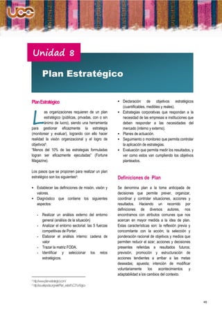 Unidad 8

          Plan Estratégico


Plan Estratégico                                          Declaración        de objetivos estratégicos




L
                                                             (cuantificables, medibles y reales).
        as organizaciones requieren de un plan              Estrategias corporativas que respondan a la
        estratégico (públicas, privadas, con o sin           necesidad de las empresas e instituciones que
        ánimo de lucro), siendo una herramienta              deben responder a las necesidades del
para gestionar eficazmente la estrategia                     mercado (interno y externo).
(monitorear y evaluar), logrando con ello hacer             Planes de actuación.
realidad la visión organizacional y el logro de             Seguimiento o monitoreo que permita controlar
objetivos4.                                                  la aplicación de estrategias.
“Menos del 10% de las estrategias formuladas                Evaluación que permita medir los resultados, y
logran ser eficazmente ejecutadas” (Fortune                  ver como estos van cumpliendo los objetivos
Magazine).                                                   planteados.

Los pasos que se proponen para realizar un plan
estratégico son los siguientes5:                         Definiciones de Plan
 Establecer las definiciones de misión, visión y        Se denomina plan a la toma anticipada de
     valores.                                            decisiones que permite prever, organizar,
 Diagnóstico             que contiene los siguientes    coordinar y controlar situaciones, acciones y
     aspectos:                                           resultados. Haciendo un recorrido por
                                                         definiciones de diversos autores, nos
     -    Realizar un análisis externo del entorno       encontramos con atributos comunes que nos
          general (análisis de la situación)             acercan en mayor medida a la idea de plan.
     -    Analizar el entorno sectorial: las 5 fuerzas   Estas características son: la reflexión previa y
          competitivas de Porter.                        concomitante con la acción; la selección y
     -    Elaborar el análisis interno: cadena de        ponderación racional de objetivos y medios que
          valor                                          permiten reducir el azar; acciones y decisiones
     -    Trazar la matriz FODA.                         presentes referidas a resultados futuros;
     -    Identificar y seleccionar los retos            previsión, promoción y estructuración de
          estratégicos.                                  acciones tendientes a arribar a las metas
                                                         deseadas; apuesta; intención de modificar
                                                         voluntariamente los acontecimientos y
                                                         adaptabilidad a los cambios del contexto.
4 http://www.plan-estrategico.com/
5 http://es.wikipedia.org/wiki/Plan_estrat%C3%A9gico




                                                                                                              49
 