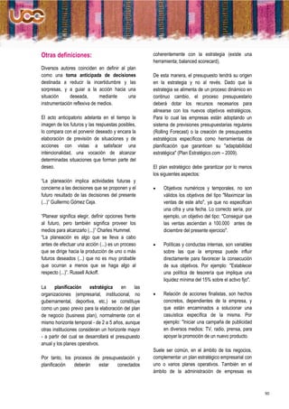 Otras definiciones:                                  coherentemente con la estrategia (existe una
                                                     herramienta; balanced scorecard).
Diversos autores coinciden en definir al plan
como una toma anticipada de decisiones               De esta manera, el presupuesto tendrá su origen
destinada a reducir la incertidumbre y las           en la estrategia y no al revés. Dado que la
sorpresas, y a guiar a la acción hacia una           estrategia se alimenta de un proceso dinámico en
situación     deseada,        mediante   una         continuo cambio, el proceso presupuestario
instrumentación reflexiva de medios.                 deberá dotar los recursos necesarios para
                                                     alinearse con los nuevos objetivos estratégicos.
El acto anticipatorio adelanta en el tiempo la       Para lo cual las empresas están adoptando un
imagen de los futuros y las respuestas posibles,     sistema de previsiones presupuestarias regulares
lo compara con el porvenir deseado y encara la       (Rolling Forecast) o la creación de presupuestos
elaboración de previsión de situaciones y de         estratégicos específicos como herramientas de
acciones con vistas a satisfacer una                 planificación que garanticen su "adaptabilidad
intencionalidad, una vocación de alcanzar            estratégica" (Plan Estratégico.com – 2009).
determinadas situaciones que forman parte del
deseo.                                               El plan estratégico debe garantizar por lo menos
                                                     los siguientes aspectos:
“La planeación implica actividades futuras y
concierne a las decisiones que se proponen y el          Objetivos numéricos y temporales, no son
futuro resultado de las decisiones del presente           válidos los objetivos del tipo "Maximizar las
(...)” Guillermo Gómez Ceja.                              ventas de este año", ya que no especifican
                                                          una cifra y una fecha. Lo correcto sería, por
“Planear significa elegir, definir opciones frente        ejemplo, un objetivo del tipo: "Conseguir que
al futuro, pero también significa proveer los             las ventas asciendan a 100.000 antes de
medios para alcanzarlo (...)” Charles Hummel.             diciembre del presente ejercicio".
“La planeación es algo que se lleva a cabo
antes de efectuar una acción (...) es un proceso         Políticas y conductas internas, son variables
que se dirige hacia la producción de uno o más            sobre las que la empresa puede influir
futuros deseados (...) que no es muy probable             directamente para favorecer la consecución
que ocurran a menos que se haga algo al                   de sus objetivos. Por ejemplo: "Establecer
respecto (...)”. Russell Ackoff.                          una política de tesorería que implique una
                                                          liquidez mínima del 15% sobre el activo fijo".
La     planificación     estratégica      en   las
organizaciones (empresarial, institucional, no           Relación de acciones finalistas, son hechos
gubernamental, deportiva, etc.) se constituye             concretos, dependientes de la empresa, y
como un paso previo para la elaboración del plan          que están encaminados a solucionar una
de negocio (business plan), normalmente con el            casuística específica de la misma. Por
mismo horizonte temporal - de 2 a 5 años, aunque          ejemplo: "Iniciar una campaña de publicidad
otras instituciones consideran un horizonte mayor         en diversos medios: TV, radio, prensa, para
- a partir del cual se desarrollará el presupuesto        apoyar la promoción de un nuevo producto.
anual y los planes operativos.
                                                     Suele ser común, en el ámbito de los negocios,
Por tanto, los procesos de presupuestación y         complementar un plan estratégico empresarial con
planificación  deberán    estar   conectados         uno o varios planes operativos. También en el
                                                     ámbito de la administración de empresas es



                                                                                                           50
 