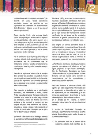 posible referirse a la "consistencia estratégica". De    década de 1960 y la asocia a los cambios en los
acuerdo con Arieu, "existe consistencia                  impulsos y capacidades estratégicas. Para otros
estratégica cuando las acciones de una                   autores, la Planificación Estratégica como sistema
organización son coherentes con las expectativas         de gerencia que emerge formalmente en los años
de la Dirección, y éstas a su vez lo son con el          setenta, como resultado natural de la evolución
mercado y su entorno".                                   del concepto de Planificación: Taylor manifestaba
                                                         que el papel esencial del "management" exigía la
Según describe Evoli6; toda empresa diseña               planificación de las tareas que los empleados
planes estratégicos para el logro de sus objetivos       realizarían, el gerente pensaba el qué, cómo y
y metas planteadas, estos planes pueden ser a            cuándo ejecutar las tareas y el trabajador hacía.
corto o largo plazo, según la amplitud y magnitud
de la empresa. Es decir, su tamaño, ya que esto          Esto originó un cambio estructural hacia la
implica que cantidad de planes y actividades debe        multidivisionalidad. La investigación y el desarrollo
ejecutar cada unidad operativa, ya sea de niveles        cobran mayor importancia; el lapso de tiempo
superiores o niveles inferiores.                         entre la inversión de un bien y su introducción al
                                                         mercado se reduce cada vez más y el ciclo de
Ha de destacarse que el presupuesto refleja el           vida de los productos se acorta; la velocidad de
resultado obtenido de la aplicación de los planes        los procesos causas, por una mayor competencia.
estratégicos, es de considerarse que es
fundamental conocer y ejecutar correctamente los         La Planificación Estratégica constituye un sistema
objetivos para poder lograr las metas trazadas por       gerencial que desplaza el énfasis en el "qué
las empresas.                                            lograr" (objetivos) al "qué hacer" (estrategias).
                                                         Con la Planificación Estratégica se busca
También es importante señalar que la empresa             concentrarse en sólo, aquellos objetivos factibles
debe precisar con exactitud y cuidado la misión          de lograr y en qué negocio o área competir, en
que va regir la empresa, la misión es fundamental,       correspondencia con las oportunidades y
ya que esta representa las funciones operativas          amenazas que ofrece el entorno.
que va a ejecutar en el mercado y va a suministrar
a los consumidores.                                      Hace falta impulsar el desarrollo cultural, esto
                                                         significa que todas las personas relacionadas con
Para describir la evolución de la planificación          la organización se desarrollen en su saber, en
estratégica, nos remontamos a Roma, cuando               sus expectativas, en sus necesidades, y en sus
Aníbal planeaba conquistar Roma se inició con la         formas de relacionarse y de enfrentar al mundo
definición de la misión de su reino, luego formuló       presente y futuro, esencialmente dinámico.
las estrategias, analizó los factores del medio          En la década de los sesenta, el término
ambiente y los comparó y combinó con sus                 planeación a largo plazo "se usó para describir el
propios recursos para determinar las tácticas,           sistema.
proyectos y pasos a seguir. Esto representa el
proceso de Planificación Estratégica que se aplica       El proceso de Planificación Estratégica se
hoy en día en cualquier empresa.                         comenzó a experimentar a mediados de los años
                                                         setenta. Se consideran cuatro puntos de vista en
Igor Ansoff , gran teórico de la estrategia identifica   la planeación estratégica:
la aparición de la Planificación Estratégica con la
                                                             La planeación trata con el porvenir de las
6http://www.monografias.com/trabajos7/plane/plane2.           decisiones actuales. Esto significa que la
shtml#biblio



                                                                                                                 51
 