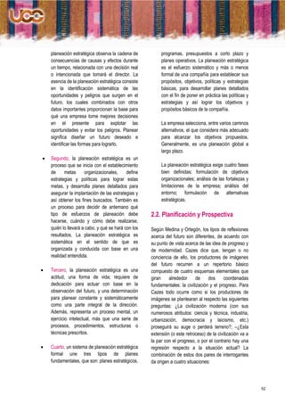 planeación estratégica observa la cadena de           programas, presupuestos a corto plazo y
    consecuencias de causas y efectos durante             planes operativos. La planeación estratégica
    un tiempo, relacionada con una decisión real          es el esfuerzo sistemático y más o menos
    o intencionada que tomará el director. La             formal de una compañía para establecer sus
    esencia de la planeación estratégica consiste         propósitos, objetivos, políticas y estrategias
    en la identificación sistemática de las               básicas, para desarrollar planes detallados
    oportunidades y peligros que surgen en el             con el fin de poner en práctica las políticas y
    futuro, los cuales combinados con otros               estrategias y así lograr los objetivos y
    datos importantes proporcionan la base para           propósitos básicos de la compañía.
    qué una empresa tome mejores decisiones
    en el presente para explotar las                      La empresa selecciona, entre varios caminos
    oportunidades y evitar los peligros. Planear          alternativos, el que considera más adecuado
    significa diseñar un futuro deseado e                 para alcanzar los objetivos propuestos.
    identificar las formas para lograrlo.                 Generalmente, es una planeación global a
                                                          largo plazo.
   Segundo, la planeación estratégica es un
    proceso que se inicia con el establecimiento          La planeación estratégica exige cuatro fases
    de     metas      organizacionales,     define        bien definidas: formulación de objetivos
    estrategias y políticas para lograr estas             organizacionales; análisis de las fortalezas y
    metas, y desarrolla planes detallados para            limitaciones de la empresa; análisis del
    asegurar la implantación de las estrategias y         entorno; formulación de alternativas
    así obtener los fines buscados. También es            estratégicas.
    un proceso para decidir de antemano qué
    tipo de esfuerzos de planeación debe             2.2. Planificación y Prospectiva
    hacerse, cuándo y cómo debe realizarse,
    quién lo llevará a cabo, y qué se hará con los   Según Medina y Ortegón, los tipos de reflexiones
    resultados. La planeación estratégica es         acerca del futuro son diferentes, de acuerdo con
    sistemática en el sentido de que es              su punto de vista acerca de las idea de progreso y
    organizada y conducida con base en una           de modernidad. Cazes dice que, tengan o no
    realidad entendida.                              conciencia de ello, los productores de imágenes
                                                     del futuro recurren a un repertorio básico
   Tercero, la planeación estratégica es una        compuesto de cuatro esquemas elementales que
    actitud, una forma de vida; requiere de          giran    alrededor      de    dos     coordenadas
    dedicación para actuar con base en la            fundamentales: la civilización y el progreso. Para
    observación del futuro, y una determinación      Cazes todo ocurre como si los productores de
    para planear constante y sistemáticamente        imágenes se plantearan al respecto las siguientes
    como una parte integral de la dirección.         preguntas: ¿La civilización moderna (con sus
    Además, representa un proceso mental, un         numerosos atributos: ciencia y técnica, industria,
    ejercicio intelectual, más que una serie de      urbanización, democracia y laicismo, etc.)
    procesos, procedimientos, estructuras o          proseguirá su auge o perderá terreno?; –¿Esta
    técnicas prescritos.                             extensión (o este retroceso) de la civilización va a
                                                     la par con el progreso, o por el contrario hay una
   Cuarto, un sistema de planeación estratégica     regresión respecto a la situación actual? La
    formal une tres tipos de planes                  combinación de estos dos pares de interrogantes
    fundamentales, que son: planes estratégicos,     da origen a cuatro situaciones:




                                                                                                            52
 