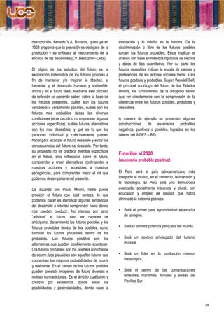 desconocido, llamado V.A. Bazarov, quien ya en         innovación y lo inédito en la historia. De la
1928 proponía que la previsión se desligara de la      discriminación o filtro de los futuros posibles
predicción y se enfocara al mejoramiento de la         surgen los futuros probables. Estos implican el
eficacia de las decisiones (Cfr. Bestuzhev–Lada).      análisis con base en métodos rigurosos de hechos
                                                       y datos de tipo cuantitativo. Por su parte los
El objeto de los estudios del futuro es la             futuros deseables indican la escala de valores y
exploración sistemática de los futuros posibles a      preferencias de los actores sociales frente a los
fin de mantener y/o mejorar la libertad, el            futuros posibles y probables. Según Wendell Bell,
bienestar y el desarrollo humano y sostenible,         el principal sociólogo del futuro de los Estados
ahora y en el futuro (Bell). Mediante este proceso     Unidos, los fundamentos de la disciplina tienen
de reflexión se pretende saber, sobre la base de       que ver directamente con la comprensión de la
los hechos presentes, cuáles son los futuros           diferencia entre los futuros posibles, probables y
verdadera o verazmente posibles, cuáles son los        deseables.
futuros más probables dadas las diversas
condiciones (si se decide o no emprender algunas       A manera de ejemplo se presentan algunas
acciones específicas), cuáles futuros alternativos     construcciones     de     escenarios probables
son los más deseables; y qué es lo que las             negativos, positivos o posibles, logrados en los
personas individual y colectivamente pueden            talleres del INDES – BID.
hacer para alcanzar el futuro deseable y evitar las
consecuencias del futuro no deseable. Por tanto,
su propósito no es predecir eventos específicos
                                                       Futurible al 2020
en el futuro, sino reflexionar sobre el futuro,
comprender y crear alternativas contingentes a
                                                       (escenario probable positivo)
nuestras acciones y accesibles a nuestras
escogencias, para comprender mejor el rol que          El Perú será el país latinoamericano más
podemos desempeñar en el presente.                     integrado al mundo, en el comercio, la inversión y
                                                       la tecnología. El Perú será una democracia
De acuerdo con Paulo Moura, nadie puede                avanzada, socialmente integrada y plural, con
predecir el futuro con total certeza, lo que           educación y empleo de calidad, que habrá
podemos hacer es identificar algunas tendencias        eliminado la extrema pobreza.
del desarrollo e intentar comprender hacia donde
nos pueden conducir. No interesa por tanto             • Será el primer país agroindustrial exportador
“adivinar” el futuro, sino ser capaces de                de la región.
anticiparlo, discerniendo los futuros posibles y los
futuros probables dentro de los posibles, como         • Será la primera potencia pesquera del mundo.
también los futuros plausibles dentro de los
probables. Los futuros posibles son las                • Será un destino privilegiado del turismo
alternativas que pueden posiblemente acontecer.          mundial.
Los futuros probables son los posibles con chance
de ocurrir. Los plausibles son aquellos futuros que    • Será un líder en la producción minero-
concentran las mayores probabilidades de ocurrir         metalúrgica.
y realizarse. En el campo de los futuros posibles
pueden coexistir imágenes de futuro diversas e         • Será el centro de las comunicaciones
incluso contradictorias. Es el ámbito cualitativo y      terrestres, marítimas, fluviales y aéreas del
creativo por excelencia, donde están las                 Pacífico Sur.
posibilidades y potencialidades, donde nace la



                                                                                                            54
 