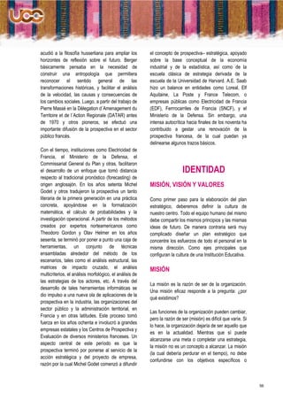 acudió a la filosofía husserliana para ampliar los        el concepto de prospectiva– estratégica, apoyado
horizontes de reflexión sobre el futuro. Berger           sobre la base conceptual de la economía
básicamente pensaba en la necesidad de                    industrial y de la estadística, así como de la
construir una antropología que permitiera                 escuela clásica de estrategia derivada de la
reconocer el sentido general de las                       escuela de la Universidad de Harvard. A.E. Saab
transformaciones históricas, y facilitar el análisis      hizo un balance en entidades como Loreal, Elf
de la velocidad, las causas y consecuencias de            Aquitaine, La Poste y France Telecom, o
los cambios sociales. Luego, a partir del trabajo de      empresas públicas como Electricidad de Francia
Pierre Massé en la Délegation d´Amenagement du            (EDF), Ferrrocarriles de Francia (SNCF), y el
Territoire et de l´Action Regionale (DATAR) antes         Ministerio de la Defensa. Sin embargo, una
de 1970 y otros pioneros, se efectuó una                  intensa autocrítica hacia finales de los noventa ha
importante difusión de la prospectiva en el sector        contribuido a gestar una renovación de la
público francés.                                          prospectiva francesa, de la cual puedan ya
                                                          delinearse algunos trazos básicos.
Con el tiempo, instituciones como Electricidad de
Francia, el Ministerio de la Defensa, el
Commissariat General du Plan y otras, facilitaron
el desarrollo de un enfoque que tomó distancia                              IDENTIDAD
respecto al tradicional pronóstico (forecasting) de
origen anglosajón. En los años setenta Michel             MISIÓN, VISIÓN Y VALORES
Godet y otros tradujeron la prospectiva un tanto
literaria de la primera generación en una práctica        Como primer paso para la elaboración del plan
concreta, apoyándose en la formalización                  estratégico, deberemos definir la cultura de
matemática, el cálculo de probabilidades y la             nuestro centro. Todo el equipo humano del mismo
investigación operacional. A partir de los métodos        debe compartir los mismos principios y las mismas
creados por expertos norteamericanos como                 ideas de futuro. De manera contraria será muy
Theodoro Gordon y Olav Helmer en los años                 complicado diseñar un plan estratégico que
sesenta, se terminó por poner a punto una caja de         concentre los esfuerzos de todo el personal en la
herramientas, un conjunto de técnicas                     misma dirección. Como ejes principales que
ensambladas alrededor del método de los                   configuran la cultura de una Institución Educativa.
escenarios, tales como el análisis estructural, las
matrices de impacto cruzado, el análisis                  MISIÓN
multicriterios, el análisis morfológico, el análisis de
las estrategias de los actores, etc. A través del
                                                          La misión es la razón de ser de la organización.
desarrollo de tales herramientas informáticas se
                                                          Una misión eficaz responde a la pregunta: ¿por
dio impulso a una nueva ola de aplicaciones de la
                                                          qué existimos?
prospectiva en la industria, las organizaciones del
sector público y la administración territorial, en
                                                          Las funciones de la organización pueden cambiar,
Francia y en otras latitudes. Este proceso tomó
                                                          pero la razón de ser (misión) es difícil que varíe. Si
fuerza en los años ochenta e involucró a grandes
                                                          lo hace, la organización dejaría de ser aquello que
empresas estatales y los Centros de Prospectiva y
                                                          es en la actualidad. Mientras que sí puede
Evaluación de diversos ministerios franceses. Un
                                                          alcanzarse una meta o completar una estrategia,
aspecto central de este período es que la
                                                          la misión no es un concepto a alcanzar. La misión
prospectiva terminó por ponerse al servicio de la
                                                          (la cual debería perdurar en el tiempo), no debe
acción estratégica y del proyecto de empresa,
                                                          confundirse con los objetivos específicos o
razón por la cual Michel Godet comenzó a difundir



                                                                                                                   56
 