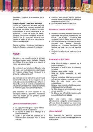 integrarse y contribuir en el bienestar de la           • Clarifica a todos (equipo directivo, personal,
sociedad.                                                 alumnos, familias, proveedores) la dirección de
                                                          crecimiento de la institución.
Colegio Integrado “José Carlos Mariátegui”              • Ayuda a construir el espíritu de equipo.
Somos una organización educativa integrada
por tres niveles, inicial, primaria y secundaria del
ámbito rural, que ofrece un servicio educativo          Errores más comunes al definirla
contextualizado y educa integralmente a los
educandos, a través de grupos de trabajo,               • Identificar una visión demasiado ambiciosa e
utilizando metodologías, estrategias activas en           inalcanzable. Es típico ver visiones como “Ser
beneficio de la comunidad educativa que                   el líder...” “Ser el mejor...”. En realidad, este
mejoren la calidad de vida en el marco de una             tipo de visión sólo la pueden tener unos pocos.
cultura creativa y de paz.                              • Utilizar definiciones de actividades demasiado
                                                          concretas como “asesorar, desarrollar,
Saca tu conclusión y formula una misión para tu           promover, etc.”. Estaremos describiendo qué
Institución Educativa, considerando lo descrito.          tenemos qué hacer, pero no qué queremos
                                                          ser.
                                                        • Confundir la definición de visión con la de
VISIÓN                                                    misión.

La visión es una expresión concisa de la imagen
que deseamos para nuestra Institución Educativa         Características de la visión:
en el futuro. Sirve para marcar en el presente el
rumbo que debemos seguir.                               •  Debe definir el objetivo a perseguir por la
                                                           institución educativa.
Es, por tanto, lo que la Institución Educativa lucha    • Debe existir un equilibrio entre lo ambicioso y
por llegar a ser. Ayuda a establecer objetivos para        lo realista.
un horizonte temporal futuro. Responde a la             • Debe ser a la vez posible y creíble.
pregunta: ¿qué queremos ser?                            • Debe ser flexible, susceptible de sufrir
                                                           cambios.
La visión debe ser tan estimulante que continuará       • Debe ser motivadora: debe tener un concepto
manteniendo motivado a los integrantes de la               unificador que encauce y motive a la gente.
institución, aún cuando los líderes que la fijaron se   • Debe de estar escrita, para evitar
hayan ido. Aún así, la visión es un concepto más           ambigüedades.
influenciable por los cambios y factores externos a     • Debe ser breve, concreta y fácil de comunicar.
la institución que el propio concepto de misión.           KISS (Keep It Short and Simple).
                                                        • No debe abusar de excesivos detalles, puede
Una declaración de visión necesita de una                  generar oposición.
descripción atractiva y específica. Necesitamos          • No debe ser una definición demasiado amplia,
crear una imagen que las personas puedan                   pues perderá su fuerza motivadora.
recordar y comprender.
                                                        Definir    una     buena      visión    responde
                                                        afirmativamente a preguntas tan esenciales como:
¿Para qué sirve definir la visión?                      ¿Provoca deseos de progreso? ¿La encontramos
                                                        estimulante? ¿Hace que las personas se motiven?
• Su papel principal es guiar e inspirar el futuro.
• Ofrece una idea de éxito colectivo.
• Es el punto de partida de la estrategia de la         ¿Cómo definirla?
  institución educativa.
• Ayuda a que todos los objetivos de la                 Para desarrollar los ejemplos, seguiremos
  institución estén encauzados hacia la misma           aplicando el perfil de las organizaciones descritas
  dirección.                                            anteriormente.



                                                                                                              61
 