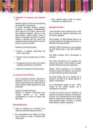 1.- Responder a la pregunta ¿qué queremos
    ser?                                              • Evitar palabras largas, frases de sintaxis
                                                        complicada y conceptos técnicos.
    Podemos aplicar la técnica del brainstorming
    para responder a esta pregunta.
    Si resulta demasiado ambigua, podemos             Ejemplos de Visión
    apoyarnos en preguntas complementarias
    como: dentro de 10 ó 20 años ¿cómo se verá        London Business School: Queremos que la LBS
    esta institución educativa?, ¿qué es lo que       sea la escuela de negocios internacional más
    habrá logrado? ¿Dónde estará? ¿Cómo lo            importante y respetada.
    sentirá la comunidad educativa? Si alguien
    escribe un reportaje para una revista muy         Real Sociedad: La Real Sociedad debe ser el
    importante acerca de esta institución dentro de   principal símbolo de la sociedad guipuzcoana y un
    20 años, ¿Qué es lo que dirá?                     referente en el mundo del fútbol.

    Ejemplos de institución educativa:                Wall Mart (1.990): Convertirnos en una compañía
                                                      de $125 billones para el año 2000 (Wal-Mart,
    Seremos el referente socio-cultural del          1990).
     entorno más próximo.
                                                      Ford Motor Company (90´s): Democratizar al
    Seremos motivo de orgullo para el entorno        automóvil.
     social.
                                                      Sony (50´s): Convertirnos en la compañía más
    Conseguiremos que los alumnos se sientan         conocida por cambiar a nivel mundial, la imagen
     orgullosos de pertenecer a la institución.       de pobre calidad de los productos japoneses.

    Seremos una institución sin fracaso escolar.     Citibank (1915): Convertirse en la institución
                                                      financiera mundial más poderosa, más servicial y
                                                      de mayor cobertura que jamás haya existido.
2.- Construir la frase definitiva.
                                                      Giro Sport Design: Ser en la industria de la
    Con las propuestas anteriores, volveremos a       bicicleta lo que Nike es en calzado deportivo y
    plantearnos cuál es la que mejor recoge la        Apple en computadoras.
    idea de lo que queremos ser. Al igual que en la
    misión, podemos utilizar fragmentos de varias     En el Planeamiento Integral de UCG – MED,
    propuestas.                                       también se dan valiosos aportes, que a
                                                      continuación se mencionan:
    Ejemplo de institución educativa:
    Seremos el referente socio-cultural para          La visión es la forma en que se visualiza en el
    nuestros     alumnos      y    sus familias,      presente a la institución educativa, con proyección
    convirtiéndonos en motivo de orgullo para         de futuro. Es el horizonte hacia el cual se dirigen
    todos ellos.                                      todas las acciones de la institución. Es la meta a
                                                      donde queremos llegar al culminar un periodo
                                                      determinado de mediano o largo plazo.
Recomendaciones

• Debe ser redactada por la dirección de la
  institución o personal relevante del mismo.

• Es recomendable que se redacte en tiempo
  futuro (aunque es mejor en presente para
  interiorizarlo)



                                                                                                            62
 