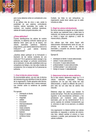 pero nunca deberían entrar en contradicción unos         Cuidado, las listas no son exhaustivas. La
con otros.                                               organización puede tener valores que no estén
Si se definen más de cinco o seis, existe la             incluidos en ellas.
posibilidad de que estemos confundiendo
nuestros valores esenciales (los cuales no
cambian), con nuestras prácticas operativas,             2.- Elegir los valores individualmente.
valores de nuestro proyecto educativo, etc.              De forma individual se elegirán de la lista anterior
                                                         los valores que realmente tiene y debe tener la
                                                         institución, las mismas que le servirán para ejercer
¿Cómo definirlos?                                        su misión y lograr sus objetivos y visión de
Cuando identifiquemos los valores de nuestra             manera eficaz y eficiente.
institución, no debemos confundir valores que se
deberían tener, (pero que no se tienen), con             Los valores que más veces hayan sido
valores esenciales auténticos.          Debemos          seleccionados individualmente serán los que, en
preguntarnos ¿qué valores deberíamos tener en la         principio, se acercarán más a los valores
institución?,    y   ¿qué    valores     tenemos         esenciales y ocuparán los primeros lugares de
verdaderamente?                                          manera jerárquica.

¿Quiénes deben participar en la formulación o            Ejemplo IE:
expresión de los valores nucleares de una
institución? Por lo general se deben escoger a las       •   orientación al cliente: 3 veces seleccionado.
personas que tengan un profundo conocimiento             •   calidad: 3 veces seleccionado.
de la institución, la más alta credibilidad entre sus    •   innovación: 4 veces seleccionado.
compañeros de trabajo y los más altos niveles de         •   profesionalidad: 3 veces seleccionado.
competencia. Con un equipo de 5 a 8 personas es          •   confidencialidad: 1 vez seleccionado.
suficiente.                                              •   trabajo en equipo: 2 veces seleccionado.


1.- Crear la lista de valores iníciales.                 3.- Seleccionar la lista de valores definitiva.
Es recomendable aplicar, una vez más, la técnica         De la lista anterior deberemos elegir los 5 ó 6
del brainstorming para identificar la lista de valores   valores    realmente      esenciales.    Podemos
de la organización. Puede apoyarse esta técnica,         quedarnos con los que más veces han sido
con la utilización de listas más o menos extensas,       seleccionados, o repetir la reflexión del punto 2,
que orienten sobre la existencia de posibles             pero esta vez con esta lista de valores más
valores.                                                 reducida.

Por ejemplo:                                             Debemos elegir los valores que resistan “la
    • orientación al cliente                             prueba del tiempo”. Para ello nos plantearemos lo
    • honestidad                                         siguiente: si las circunstancias cambiaran y nos
    • integridad                                         penalizaran por mantener estos valores
    • calidad                                            esenciales ¿aún así los mantendríamos? Si no
    • innovación                                         somos capaces de contestar honestamente que
    • internacionalización                               sí, entonces el valor no es esencial y no deberá
    • solidaridad                                        incluirse.
    • medio ambiente
    • confidencialidad                                   Una organización no deberá cambiar sus valores
    • tradición                                          esenciales en respuesta a cambios del entorno;
    • trabajo en equipo                                  más bien, deberá cambiar el entorno si fuera
    • confianza mutua                                    necesario y posible, para permanecer fiel a sus
    • etc.                                               valores nucleares.




                                                                                                                64
 