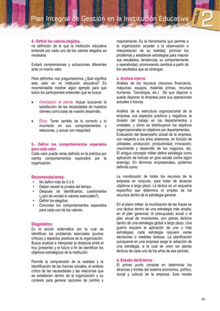 4.- Definir los valores elegidos.                     mejoramiento. Es la herramienta que permite a
na definición de lo que la institución educativa      la organización acceder a la observación e
entiende por cada uno de los valores elegidos es      interpretación de su realidad, priorizar los
necesaria.                                            problemas y establecer estrategias para mejorar
                                                      sus resultados, tendencias, su comportamiento
Evitará comprensiones y actuaciones diferentes        y operatividad, promoviendo cambios a partir de
ante un mismo valor.                                  los resultados que se obtengan.

Para definirlos nos preguntaremos ¿Qué significa      a. Análisis interno
este valor en mi institución educativa? Es            Análisis de los recursos (recursos financieros,
recomendable mostrar algún ejemplo para que           máquinas, equipos, materias primas, recursos
todos los participantes entiendan qué se busca.       humanos, Tecnología, etc.) De que dispone o
                                                      puede disponer la empresa para sus operaciones
    Orientación al cliente: Actuar buscando la       actuales o futuras.
     satisfacción de las necesidades de nuestros
     clientes como base de nuestro desarrollo.        Análisis de la estructura organizacional de la
                                                      empresa, sus aspectos positivos y negativos, la
    Ética: Tener sentido de lo correcto y lo         división del trabajo en los departamentos y
     incorrecto en sus comportamientos y              unidades, y cómo se distribuyeron los objetivos
     relaciones, y actuar con integridad.             organizacionales en objetivos por departamentos.
                                                      Evaluación del desempeño actual de la empresa,
                                                      con respecto a los años anteriores, en función de
5.- Definir los comportamientos esperados             utilidades, producción, productividad, innovación,
para cada valor.                                      crecimiento y desarrollo de los negocios, etc.
Cada valor puede verse definido en la práctica por    El antiguo concepto militar define estrategia como
ciertos comportamientos esperados por la              aplicación de fuerzas en gran escala contra algún
organización.                                         enemigo. En términos empresariales, podemos
                                                      definirla como:

Recomendaciones:                                      La movilización de todos los recursos de la
•    No definir más de 5 ó 6.                         empresa en conjunto, para tratar de alcanzar
•    Deben resistir la prueba del tiempo.             objetivos a largo plazo. La táctica es un esquema
•    Después de identificarlos, cuestionarlos         específico que determina el empleo de los
     (¿son de verdad lo valores esenciales?).         recursos dentro de la estrategia general.
•    Definir los elegidos.
•    Concretar los comportamientos esperados          En el plano militar, la movilización de las tropas es
     para cada uno de los valores.                    una táctica dentro de una estrategia más amplia;
                                                      en el plan gerencial, el presupuesto anual o el
                                                      plan anual de inversiones, son planes tácticos
Diagnóstico                                           dentro de una estrategia global a largo plazo. Una
Es la acción sistemática por la cual se               guerra requiere la aplicación de una o más
identifican los problemas esenciales (puntos          estrategias; cada estrategia requiere varias
críticos) y aspectos positivos de la organización.    decisiones o medidas tácticas. La planificación
Busca analizar e interpretar la distancia entre el    quinquenal en una empresa exige la adopción de
hoy (presente) y el futuro a fin de identificar los   una estrategia, a la cual se unen los planes
objetivos estratégicos de la institución.             tácticos de cada uno de los años de ese período.

Permite la comprensión de la realidad y la            b. Estudio del Entorno
identificación de las fuerzas sociales, el análisis   El primer punto consiste en determinar los
crítico de las necesidades y las relaciones que       alcances y límites del sistema económico, político,
se establecen dentro de la organización y su          social y cultural de la empresa. Esto reviste
contexto para generar opciones de cambio y



                                                                                                              65
 