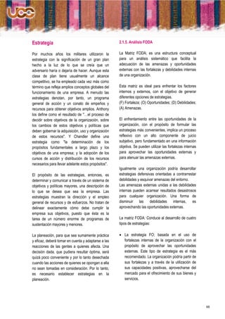 Estrategia                                           2.1.5. Análisis FODA

Por muchos años los militares utilizaron la          La Matriz FODA; es una estructura conceptual
estrategia con la significación de un gran plan      para un análisis sistemático que facilita la
hecho a la luz de lo que se creía que un             adecuación de las amenazas y oportunidades
adversario haría o dejaría de hacer. Aunque esta     externas con las fortalezas y debilidades internas
clase de plan tiene usualmente un alcance            de una organización.
competitivo, se ha empleado cada vez más como
término que refleja amplios conceptos globales del   Esta matriz es ideal para enfrentar los factores
funcionamiento de una empresa. A menudo las          internos y externos, con el objetivo de generar
estrategias denotan, por tanto, un programa          diferentes opciones de estrategias.
general de acción y un conato de empeños y           (F) Fortaleza; (O) Oportunidades; (D) Debilidades;
recursos para obtener objetivos amplios. Anthony     (A) Amenazas.
los define como el resultado de "…el proceso de
decidir sobre objetivos de la organización, sobre    El enfrentamiento entre las oportunidades de la
los cambios de estos objetivos y políticas que       organización, con el propósito de formular las
deben gobernar la adquisición, uso y organización    estrategias más convenientes, implica un proceso
de estos recursos". Y Chandler define una            reflexivo con un alto componente de juicio
estrategia como "la determinación de los             subjetivo, pero fundamentado en una información
propósitos fundamentales a largo plazo y los         objetiva. Se pueden utilizar las fortalezas internas
objetivos de una empresa; y la adopción de los       para aprovechar las oportunidades externas y
cursos de acción y distribución de los recursos      para atenuar las amenazas externas.
necesarios para llevar adelante estos propósitos".
                                                     Igualmente una organización podría desarrollar
El propósito de las estrategias, entonces, es        estrategias defensivas orientadas a contrarrestar
determinar y comunicar a través de un sistema de     debilidades y esquivar amenazas del entorno.
objetivos y políticas mayores, una descripción de    Las amenazas externas unidas a las debilidades
lo que se desea que sea la empresa. Las              internas pueden acarrear resultados desastrosos
estrategias muestran la dirección y el empleo        para cualquier organización. Una forma de
general de recursos y de esfuerzos. No tratan de     disminuir las debilidades internas, es
delinear exactamente cómo debe cumplir la            aprovechando las oportunidades externas.
empresa sus objetivos, puesto que ésta es la
tarea de un número enorme de programas de            La matriz FODA: Conduce al desarrollo de cuatro
sustentación mayores y menores.                      tipos de estrategias:

La planeación, para que sea sumamente práctica        La estrategia FO; basada en el uso de
y eficaz, deberá tomar en cuenta y adaptarse a las     fortalezas internas de la organización con el
reacciones de las gentes a quienes afecta. Una         propósito de aprovechar las oportunidades
decisión dada, que pudiera resultar óptima, será       externas. Este tipo de estrategia es el más
quizá poco conveniente y por lo tanto desechada        recomendado. La organización podría partir de
cuando las acciones de quienes se opongan a ella       sus fortalezas y a través de la utilización de
no sean tomadas en consideración. Por lo tanto,        sus capacidades positivas, aprovecharse del
es necesario establecer estrategias en la              mercado para el ofrecimiento de sus bienes y
planeación.                                            servicios.




                                                                                                            68
 