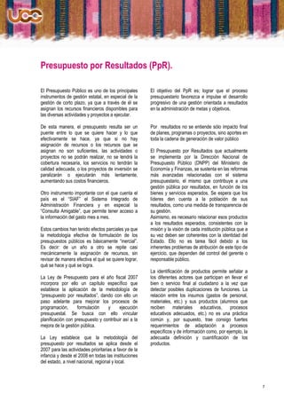 Presupuesto por Resultados (PpR).

El Presupuesto Público es uno de los principales       El objetivo del PpR es; lograr que el proceso
instrumentos de gestión estatal, en especial de la     presupuestario favorezca e impulse el desarrollo
gestión de corto plazo, ya que a través de él se       progresivo de una gestión orientada a resultados
asignan los recursos financieros disponibles para      en la administración de metas y objetivos.
las diversas actividades y proyectos a ejecutar.

De esta manera, el presupuesto resulta ser un          Por resultados no se entiende sólo impacto final
puente entre lo que se quiere hacer y lo que           de planes, programas o proyectos, sino aportes en
efectivamente se hace, ya que si no hay                toda la cadena de generación de valor público
asignación de recursos o los recursos que se
asignan no son suficientes, las actividades o          El Presupuesto por Resultados que actualmente
proyectos no se podrán realizar, no se tendrá la       se implementa por la Dirección Nacional de
cobertura necesaria, los servicios no tendrán la       Presupuesto Público (DNPP) del Ministerio de
calidad adecuada, o los proyectos de inversión se      Economía y Finanzas, se sustenta en las reformas
paralizarán o ejecutarán más lentamente,               más avanzadas relacionadas con el sistema
aumentando sus costos financieros.                     presupuestario, el mismo que contribuye a una
                                                       gestión pública por resultados, en función de los
Otro instrumento importante con el que cuenta el       bienes y servicios esperados. Se espera que los
país es el “SIAF” el Sistema Integrado de              líderes den cuenta a la población de sus
Administración Financiera y en especial la             resultados, como una medida de transparencia de
“Consulta Amigable”, que permite tener acceso a        su gestión.
la información del gasto mes a mes.                    Asimismo, es necesario relacionar esos productos
                                                       a los resultados esperados, consistentes con la
Estos cambios han tenido efectos parciales ya que      misión y la visión de cada institución pública que a
la metodología efectiva de formulación de los          su vez deben ser coherentes con la identidad del
presupuestos públicos es básicamente “inercial”.       Estado. Ello no es tarea fácil debido a los
Es decir: de un año a otro se repite casi              inherentes problemas de atribución de este tipo de
mecánicamente la asignación de recursos, sin           ejercicio, que dependen del control del gerente o
revisar de manera efectiva el qué se quiere lograr,    responsable público.
qué se hace y qué se logra.
                                                       La identificación de productos permite señalar a
La Ley de Presupuesto para el año fiscal 2007          los diferentes actores que participan en llevar el
incorpora por ello un capítulo específico que          bien o servicio final al ciudadano a la vez que
establece la aplicación de la metodología de           detectar posibles duplicaciones de funciones. La
“presupuesto por resultados”, dando con ello un        relación entre los insumos (gastos de personal,
paso adelante para mejorar los procesos de             materiales, etc.) y sus productos (alumnos que
programación,      formulación    y      ejecución     reciben     materiales    educativos,    procesos
presupuestal. Se busca con ello vincular               educativos adecuados, etc.) no es una práctica
planificación con presupuesto y contribuir así a la    común y, por supuesto, trae consigo fuertes
mejora de la gestión pública.                          requerimientos de adaptación a procesos
                                                       específicos y de información como, por ejemplo, la
La Ley establece que la metodología del                adecuada definición y cuantificación de los
presupuesto por resultados se aplica desde el          productos.
2007 para las actividades prioritarias a favor de la
infancia y desde el 2008 en todas las instituciones
del estado, a nivel nacional, regional y local.



                                                                                                              7
 