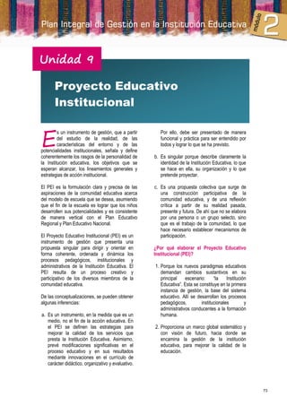 Unidad 9

       Proyecto Educativo
       Institucional


E
         s un instrumento de gestión, que a partir      Por ello, debe ser presentado de manera
         del estudio de la realidad, de las             funcional y práctica para ser entendido por
         características del entorno y de las           todos y lograr lo que se ha previsto.
potencialidades institucionales, señala y define
coherentemente los rasgos de la personalidad de      b. Es singular porque describe claramente la
la Institución educativa, los objetivos que se          identidad de la Institución Educativa, lo que
esperan alcanzar, los lineamientos generales y          se hace en ella, su organización y lo que
estrategias de acción institucional.                    pretende proyectar.

El PEI es la formulación clara y precisa de las      c. Es una propuesta colectiva que surge de
aspiraciones de la comunidad educativa acerca           una construcción participativa de la
del modelo de escuela que se desea, asumiendo           comunidad educativa, y de una reflexión
que el fin de la escuela es lograr que los niños        crítica a partir de su realidad pasada,
desarrollen sus potencialidades y es consistente        presente y futura. De ahí que no se elabora
de manera vertical con el Plan Educativo                por una persona o un grupo selecto, sino
Regional y Plan Educativo Nacional.                     que es el trabajo de la comunidad, lo que
                                                        hace necesario establecer mecanismos de
El Proyecto Educativo Institucional (PEI) es un         participación.
instrumento de gestión que presenta una
propuesta singular para dirigir y orientar en        ¿Por qué elaborar el Proyecto Educativo
forma coherente, ordenada y dinámica los             Institucional (PEI)?
procesos pedagógicos, institucionales y
administrativos de la Institución Educativa. El      1. Porque los nuevos paradigmas educativos
PEI resulta de un proceso creativo y                    demandan cambios sustantivos en su
participativo de los diversos miembros de la            principal    escenario:     “la    Institución
comunidad educativa.                                    Educativa”. Esta se constituye en la primera
                                                        instancia de gestión, la base del sistema
De las conceptualizaciones, se pueden obtener           educativo. Allí se desarrollan los procesos
algunas inferencias:                                    pedagógicos,         institucionales         y
                                                        administrativos conducentes a la formación
a. Es un instrumento, en la medida que es un            humana.
   medio, no el fin de la acción educativa. En
   el PEI se definen las estrategias para            2. Proporciona un marco global sistemático y
   mejorar la calidad de los servicios que              con visión de futuro, hacia donde se
   presta la Institución Educativa. Asimismo,           encamina la gestión de la institución
   prevé modificaciones significativas en el            educativa, para mejorar la calidad de la
   proceso educativo y en sus resultados                educación.
   mediante innovaciones en el currículo de
   carácter didáctico, organizativo y evaluativo.




                                                                                                         73
 
