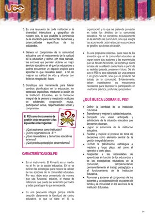 3. Es una respuesta de cada institución a la           organización y lo que se pretende proyectar
   diversidad intercultural y geográfica de            en todos los ámbitos de la comunidad
   nuestro país, lo que posibilita la pertinencia      educativa. No se concentra exclusivamente
   de la educación para atender las demandas y         en la atención del currículum, sino que integra
   potencialidades    específicas      de     los      las acciones de cada instancia y sus procesos
   educandos.                                          de gestión, sus líneas de acción.

4. Genera un compromiso de la comunidad              Es una propuesta colectiva, pues nace de los
   educativa con el mejoramiento de la calidad        acuerdos que en la comunidad educativa se
   de la educación y define, con toda claridad,       logran sobre sus acciones y las experiencias
   las acciones que permiten obtener un mejor         que se desean favorecer. Se construye sobre
   servicio educativo en el que los educandos y       la base de la reflexión comunitaria a partir de
   padres encuentran un espacio propicio para         su realidad pasada, presente y futura. De ahí
   aprender lo que necesitan saber, a fin de          que el PEI no sea elaborado por una persona
   mejorar su calidad de vida y afrontar con          o un grupo selecto, sino que es producto del
   éxito los riesgos del futuro.                      trabajo de la comunidad. Evidentemente,
                                                      deben establecerse los mecanismos
5. Constituye una herramienta para liderar            necesarios para favorecer la participación en
   cambios planificados en la educación, en           una forma práctica, profunda y propositiva.
   contextos específicos, mediante la acción de
   la Institución Educativa, en la formación
   integral de la persona y mostrando actitudes     ¿QUÉ BUSCA LOGRAR EL PEI?
   de      solidaridad,   cooperación     mutua,
   participación activa, responsabilidad social y
                                                     Definir la identidad de la Institución
   compromiso.
                                                      Educativa.
                                                     Transformar y mejorar la calidad educativa.
 El PEI como instrumento de                          Compartir una visión anticipada y
 gestión debe responder a las                         satisfactoria de la situación educativa que
 siguientes interrogantes:                            deseamos alcanzar.
                                                     Lograr la autonomía de la institución
 - ¿Qué aspiramos como institución?                   educativa.
 - ¿Cómo organizamos la I.E.?                        Facilitar y mejorar el proceso de toma de
 - ¿Qué necesidades y demandas educativas             decisiones como elemento central de la
   tenemos?                                           gestión integral del centro.
 - ¿Qué práctica pedagógica desarrollamos?           Permitir la planificación estratégica a
                                                      mediano y largo plazo, así como el
                                                      operativo a corto plazo.
CARACTERÍSTICAS DEL PEI                              Responder a las necesidades de
                                                      aprendizaje en función de los educandos y
                                                      de las expectativas educativas de la
 Es un instrumento. El Proyecto es un medio,
                                                      comunidad,                   retroalimentando
  no el fin de la acción educativa. En él se
                                                      permanentemente el trabajo pedagógico y
  definen las estrategias para mejorar la calidad
                                                      el funcionamiento de la Institución
  de las acciones de la comunidad educativa.
                                                      Educativa.
  Por eso, debe estar presentado de manera
  que sea funcional, práctico, el marco de           Promover y sostener el compromiso de los
  referencia que pueda ser entendido por todos        docentes y la colaboración de los padres de
  y todas para lograr lo que se necesita.             familia y la comunidad en los servicios de la
                                                      Institución Educativa.
 Es una propuesta integral porque intenta
  describir claramente la identidad del centro
  educativo, lo que se hace en él, su



                                                                                                         74
 