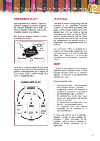 COMPONENTES DEL PEI                                               LA IDENTIDAD
Los componentes son: identidad, diagnóstico,                      Viene a ser el conjunto de rasgos singulares que
propuesta pedagógica y propuesta de gestión.                      caracteriza a una determinada institución
La Propuesta Pedagógica es el centro del                          educativa y la hace diferente a las demás, estos
Proyecto Educativo Institucional porque define                    rasgos permiten visualizar cuál es nuestro origen
el carácter educativo de la institución.                          (pasado), que es lo que somos y hacemos
                                                                  (presente) y hacia donde nos dirigirnos (futuro),
Con ayuda del siguiente esquema, te darás                         asimismo permite evidenciar cuál es nuestro
cuenta de su importancia.                                         comportamiento dentro del contexto en el cuál
                                                                  nos desenvolvemos. La identidad involucra y
                                                                  compromete a todos los agentes educativos de la
                                    Propuesta de                  institución.
                                         Gestión
                                                                  Este componente define la identidad de la
                       Propuesta                                  Institución, de la Comunidad Educativa. En él se
                      Pedagógica                                  hace una declaración de la visión, la misión y los
                                                                  valores que caracterizan a la comunidad.
        Identidad                        Diagnóstico              Permite responder a las preguntas ¿Quién es? y
                                                                  ¿Qué es?

                                                                  MISIÓN
Teniendo en cuenta las exigencias que busca
                                                                  Es la razón de ser de la institución educativa y se
responder el Proyecto Educativo Institucional, se
                                                                  expresa en términos del objetivo central o la tarea
plantean cuatro componentes que la integran, los
                                                                  primordial del mismo. Indica –de una forma más
que funcionan como un sistema integral de la
                                                                  específica– la manera en la que podemos hacer
visión de la acción educativa.
                                                                  realidad nuestra Visión.

                                                                  Características de la misión:
                  COMPONENTES DEL PEI
                                                                  •    Se deriva de la visión y de las necesidades
                       PROYECTO EDUCATIVO
                       INSTITUCIONAL (PEI)
                                                                       de la comunidad educativa y el entorno.
                                                                  •    Compromete y motiva a los miembros, la
                                                   EV




                                                                       utilización de los recursos y el esfuerzo de
                                                     AL
              N
          C IÓ




                                                       UA
       LUA




                                                         C IÓ




                                    - MISIÓN
                       IDENTIDAD    - VISIÓN
                                                                       actividades hacia el logro de la misión.
                                                             N
    EVA




                                    - VALORES

                                                                  •    Se redacta de forma sencilla, clara y breve,
                                                                       con un verbo para expresar “qué hacemos”
                                                                       y “cómo lo hacemos.”
                                                                  •    Se elabora apuntando al largo plazo, pero
   DIAGNÓSTICO              PROPUESTA            PROPUESTA
                                                                       se revisa y actualiza periódicamente.
                            PEDAGÓGICA           DE GESTIÓN       •    Su originalidad crea una identidad
   - INTERNO
                                                                       compartida por los miembros de la
                                                                       comunidad educativa
   - EXTERNO
                                                - PLANIFICACIÓN
                            CURRÍCULO           - ORGANIZACIÓN
                           APRENDIZAJE          - EJECUCIÓN
                            EDUCANDO            - CONDUCCIÓN
  * OBJETIVOS               DOCENTES
    ESTRATÉGICOS                                - MONITOREO

                                                                  La misión es la razón de ser de la Institución
                                                                  Educativa. Formula, en forma explícita, los
                                                                  propósitos o tareas primordiales de la
                                                                  institución. Implica un ejercicio destinado a
                           EVALUACIÓN



                                                                  delimitar el trabajo fundamental de la
                                                                  organización.




                                                                                                                        75
 