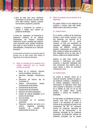  Sirve de base para tomar decisiones                   b)   Definir los aspectos que se evaluarán en el
  relacionadas con acciones concretas, tales                 diagnóstico:
  como definir políticas, objetivos, proponer
  nuevos planes, programas y proyectos.                      Se pueden ordenar en dos categorías que
                                                             ayudarían a enfocar mejor este trabajo:
 Justifica y fundamenta los cambios o                       análisis externo (del entorno) e interno.
  mejoras a realizar para resolver los
  problemas identificados.                                   b.1. Análisis externo.

A través del diagnóstico, se fundamenta la                   Es la revisión y análisis de las tendencias
elaboración coherente de los distintos                       actuales a nivel mundial, nacional y local
componentes       del    Proyecto     Educativo              que demandan una respuesta de la
Institucional. Ayuda a contestar esta pregunta:              institución educativa. En un primer
¿Qué situaciones serán posibles transformar                  momento, se hace una recopilación de
para lograr la visión teniendo en cuenta las                 materiales bibliográficos, documentos
potencialidades y limitaciones de la institución             oficiales del MINEDU, recortes del
educativa?                                                   periódico, publicaciones de la UNESCO,
                                                             ONU, revistas de análisis de la realidad, etc.
A continuación encontrará una propuesta sobre el             Esta bibliografía servirá de base para la
proceso que se debe seguir para realizar el                  lectura y análisis de la realidad educativa.
diagnóstico en la institución educativa:
                                                             Además, se debe tener contacto con
                                                             personas o instituciones que pueden
a)   Hacer un inventario de los aspectos de la               ayudarnos a desarrollar habilidades para
     realidad institucional que se necesita                  “leer críticamente” esta realidad. Esto se
     sondear, por ejemplo:                                   puede realizar a través de entrevistas,
                                                             conferencias o foros.
        Datos de la institución: dirección,
         número de teléfono, ubicación, etc.                 b.2. Análisis interno.
        Elementos materiales, infraestructura,
         etc.                                                Se analiza la situación interna de la
        Descripción del entorno, tipo de                    institución educativa, identifica los logros y
         comunidad, etc.                                     los problemas, fortalezas y debilidades en
        Análisis    socio-económico        familiar.        los ámbitos pedagógico, institucional y
         Características de las familias.                    administrativo. El diagnóstico interno tiene
        Características del alumnado.                       como propósito la descripción y el análisis
                                                             de la realidad de cada uno de los tres
        Características del profesorado.
                                                             ámbitos. El análisis interno permite
        Aplicación del sistema pedagógico.
                                                             identificar y analizar las fortalezas y
        Impacto del sistema pedagógico en el                debilidades.
         proceso de aprendizaje.
        Clima de trabajo.                                   En cada ámbito, se identificarán los logros y
        Funcionalidad      de     la     estructura         avances, tanto como los problemas a
         organizativa.                                       superar y las respuestas, las cuales se
        Proyección: proyectos del centro en el              incluirán en las propuestas de cambio en los
         entorno,      programas        especiales,          componentes del PEI. Es necesarios
         proyectos       de       escuelas        de         priorizar los problemas, separando las
         padres/madres de familia, etc.                      causas de las consecuencias y los
                                                             problemas principales de los problemas
                                                             secundarios. Se identificarán, además, los
                                                             problemas principales que se pueden




                                                                                                              79
 