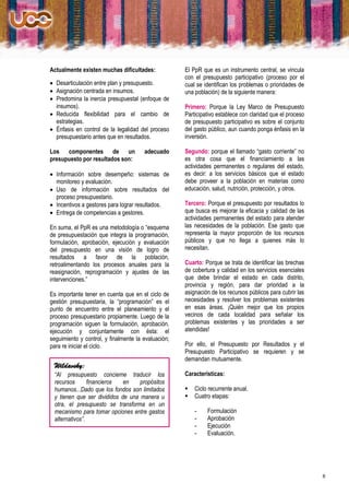 Actualmente existen muchas dificultades:             El PpR que es un instrumento central, se vincula
                                                     con el presupuesto participativo (proceso por el
 Desarticulación entre plan y presupuesto.          cual se identifican los problemas o prioridades de
 Asignación centrada en insumos.                    una población) de la siguiente manera:
 Predomina la inercia presupuestal (enfoque de
  insumos).                                          Primero: Porque la Ley Marco de Presupuesto
 Reducida flexibilidad para el cambio de            Participativo establece con claridad que el proceso
  estrategias.                                       de presupuesto participativo es sobre el conjunto
 Énfasis en control de la legalidad del proceso     del gasto público, aun cuando ponga énfasis en la
  presupuestario antes que en resultados.            inversión.

Los componentes de un                  adecuado      Segundo: porque el llamado “gasto corriente” no
presupuesto por resultados son:                      es otra cosa que el financiamiento a las
                                                     actividades permanentes o regulares del estado,
 Información sobre desempeño: sistemas de           es decir: a los servicios básicos que el estado
  monitoreo y evaluación.                            debe proveer a la población en materias como
 Uso de información sobre resultados del            educación, salud, nutrición, protección, y otros.
  proceso presupuestario.
 Incentivos a gestores para lograr resultados.      Tercero: Porque el presupuesto por resultados lo
 Entrega de competencias a gestores.                que busca es mejorar la eficacia y calidad de las
                                                     actividades permanentes del estado para atender
En suma, el PpR es una metodología o “esquema        las necesidades de la población. Ese gasto que
de presupuestación que integra la programación,      representa la mayor proporción de los recursos
formulación, aprobación, ejecución y evaluación      públicos y que no llega a quienes más lo
del presupuesto en una visión de logro de            necesitan.
resultados a favor de la población,
retroalimentando los procesos anuales para la        Cuarto: Porque se trata de identificar las brechas
reasignación, reprogramación y ajustes de las        de cobertura y calidad en los servicios esenciales
intervenciones.”                                     que debe brindar el estado en cada distrito,
                                                     provincia y región, para dar prioridad a la
Es importante tener en cuenta que en el ciclo de     asignación de los recursos públicos para cubrir las
gestión presupuestaria, la “programación” es el      necesidades y resolver los problemas existentes
punto de encuentro entre el planeamiento y el        en esas áreas. ¡Quién mejor que los propios
proceso presupuestario propiamente. Luego de la      vecinos de cada localidad para señalar los
programación siguen la formulación, aprobación,      problemas existentes y las prioridades a ser
ejecución y conjuntamente con ésta: el               atendidas!
seguimiento y control, y finalmente la evaluación;
para re iniciar el ciclo.                            Por ello, el Presupuesto por Resultados y el
                                                     Presupuesto Participativo se requieren y se
                                                     demandan mutuamente.
 Wildavsky:
 “Al presupuesto concierne traducir los              Características:
 recursos       financieros  en    propósitos
 humanos...Dado que los fondos son limitados            Ciclo recurrente anual.
 y tienen que ser divididos de una manera u             Cuatro etapas:
 otra, el presupuesto se transforma en un
 mecanismo para tomar opciones entre gastos              -    Formulación
 alternativos”.                                          -    Aprobación
                                                         -    Ejecución
                                                         -    Evaluación.




                                                                                                           8
 